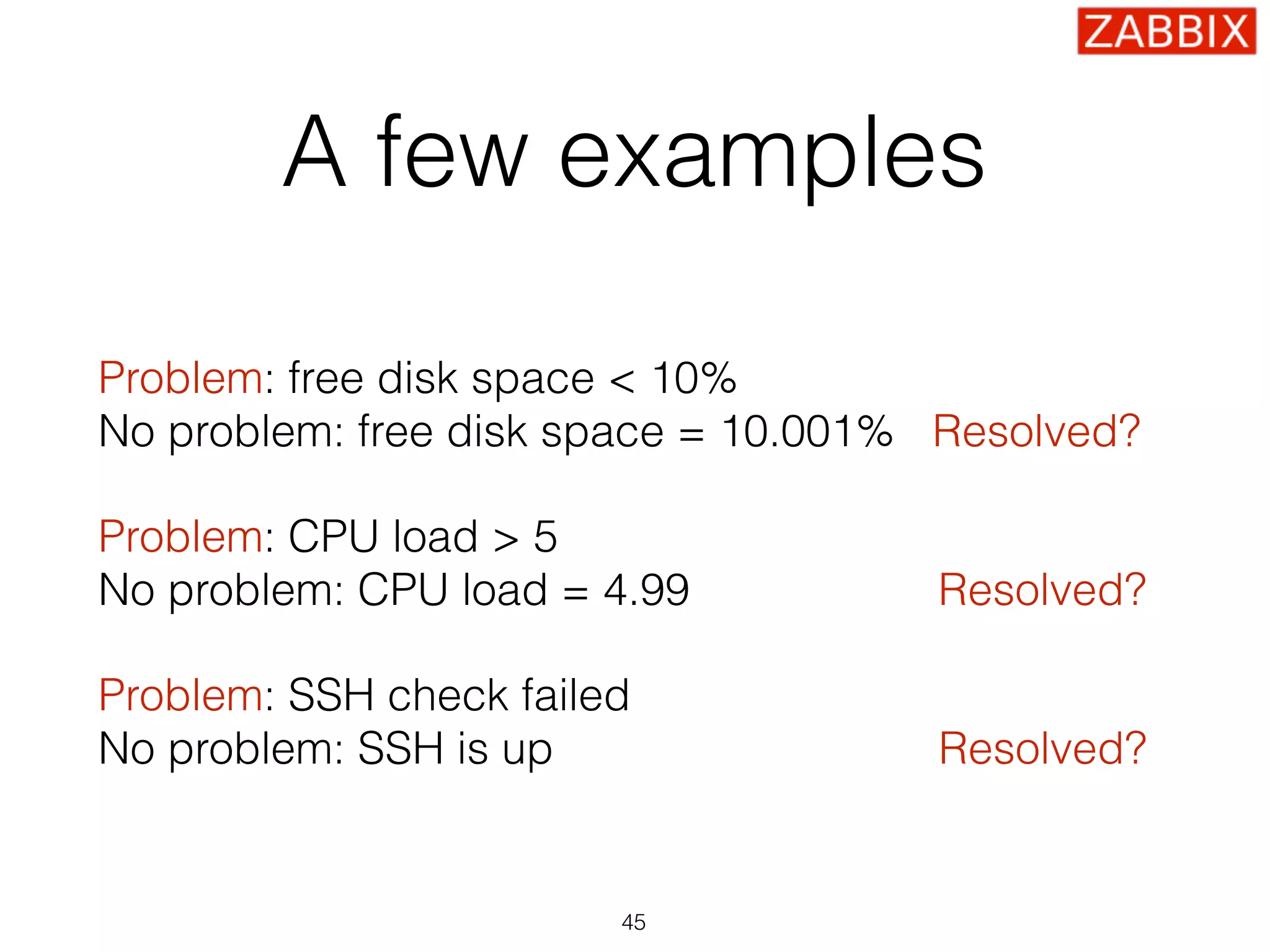 A few examples
Problem: free disk space < 10% 
No problem: free disk space = 10.001% Resolved?
Problem: CPU load > 5 
No problem: CPU load = 4.99 Resolved?
Problem: SSH check failed 
No problem: SSH is up Resolved?
45
 