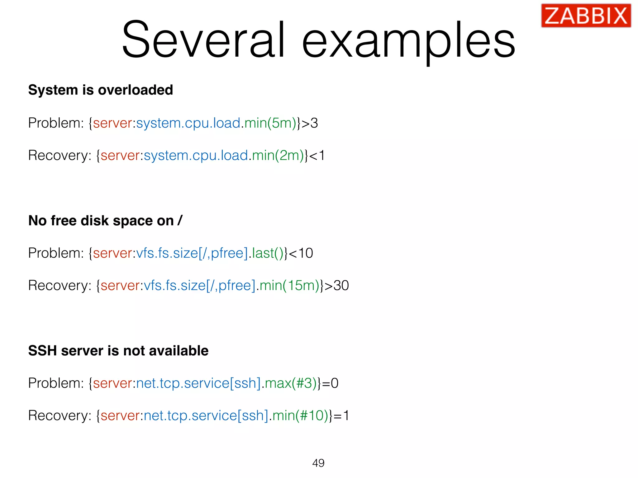 Several examples
System is overloaded
Problem: {server:system.cpu.load.min(5m)}>3 
 
Recovery: {server:system.cpu.load.min(2m)}<1
No free disk space on / 
 
Problem: {server:vfs.fs.size[/,pfree].last()}<10 
 
Recovery: {server:vfs.fs.size[/,pfree].min(15m)}>30
SSH server is not available 
 
Problem: {server:net.tcp.service[ssh].max(#3)}=0 
 
Recovery: {server:net.tcp.service[ssh].min(#10)}=1
49
 