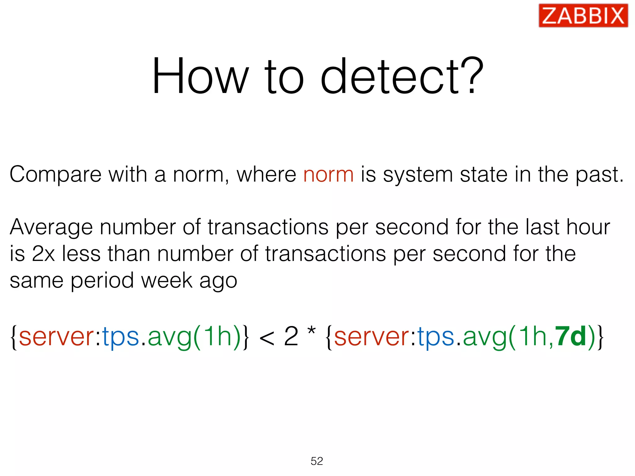 How to detect?
Compare with a norm, where norm is system state in the past.
Average number of transactions per second for the last hour
is 2x less than number of transactions per second for the
same period week ago
{server:tps.avg(1h)} < 2 * {server:tps.avg(1h,7d)}
52
 