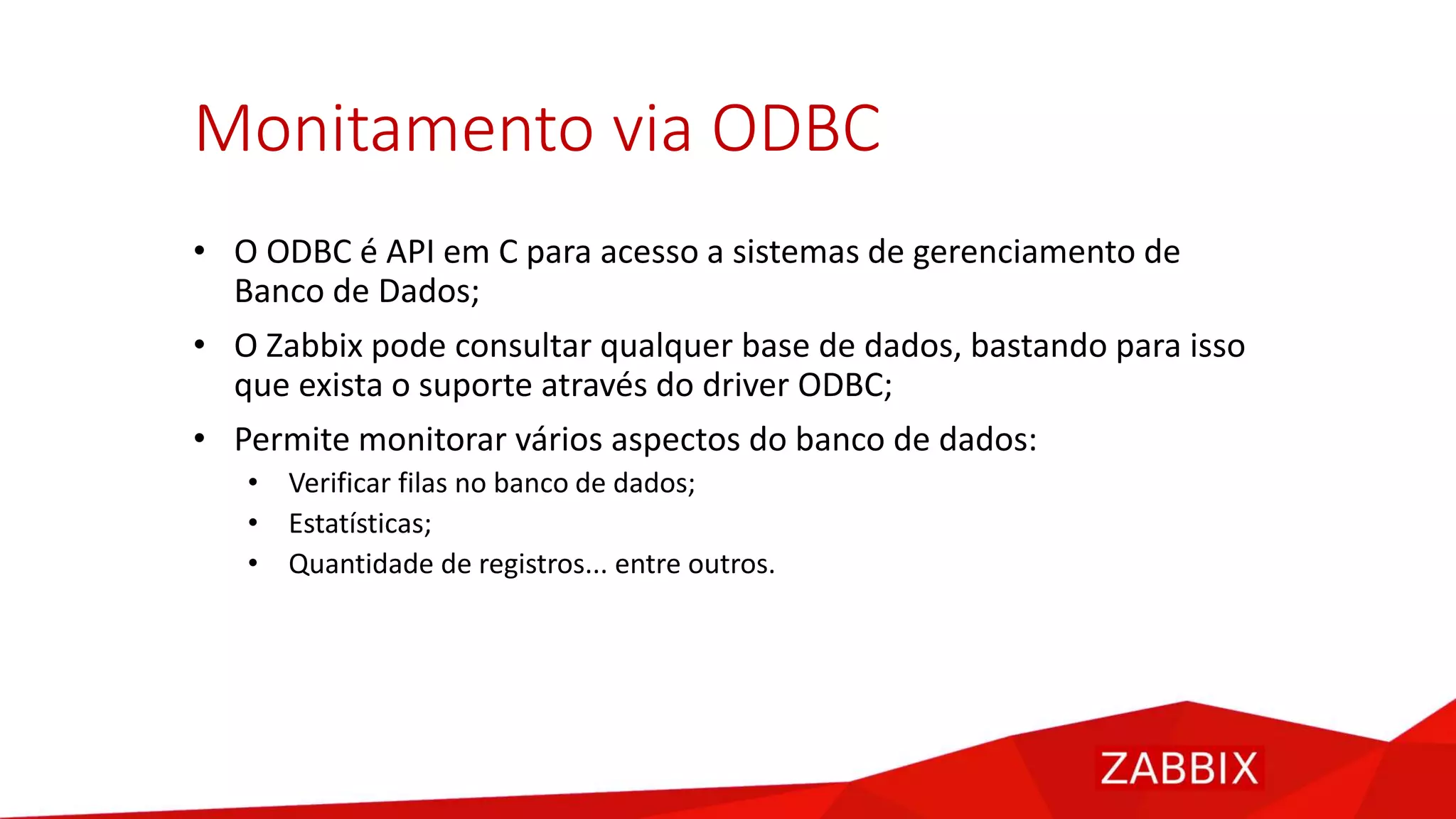 Monitamento via ODBC
• O ODBC é API em C para acesso a sistemas de gerenciamento de
Banco de Dados;
• O Zabbix pode consultar qualquer base de dados, bastando para isso
que exista o suporte através do driver ODBC;
• Permite monitorar vários aspectos do banco de dados:
• Verificar filas no banco de dados;
• Estatísticas;
• Quantidade de registros... entre outros.
 
