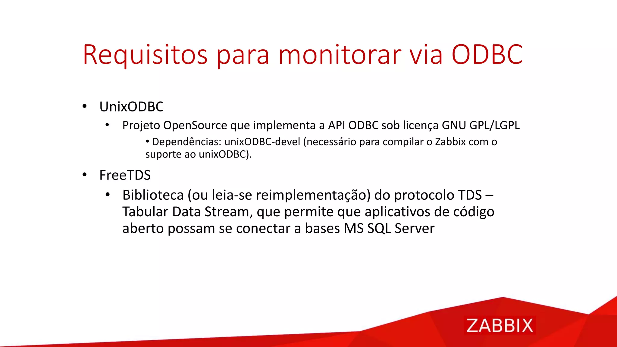 Requisitos para monitorar via ODBC
• UnixODBC
• Projeto OpenSource que implementa a API ODBC sob licença GNU GPL/LGPL
• Dependências: unixODBC-devel (necessário para compilar o Zabbix com o
suporte ao unixODBC).
• FreeTDS
• Biblioteca (ou leia-se reimplementação) do protocolo TDS –
Tabular Data Stream, que permite que aplicativos de código
aberto possam se conectar a bases MS SQL Server
 