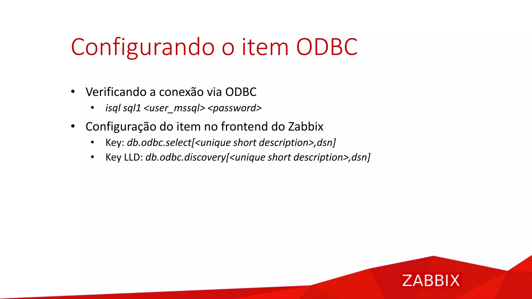 Configurando o item ODBC
• Verificando a conexão via ODBC
• isql sql1 <user_mssql> <password>
• Configuração do item no frontend do Zabbix
• Key: db.odbc.select[<unique short description>,dsn]
• Key LLD: db.odbc.discovery[<unique short description>,dsn]
 