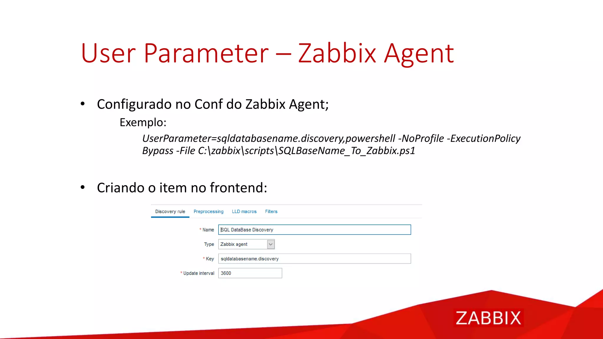 User Parameter – Zabbix Agent
• Configurado no Conf do Zabbix Agent;
Exemplo:
UserParameter=sqldatabasename.discovery,powershell -NoProfile -ExecutionPolicy
Bypass -File C:zabbixscriptsSQLBaseName_To_Zabbix.ps1
• Criando o item no frontend:
 