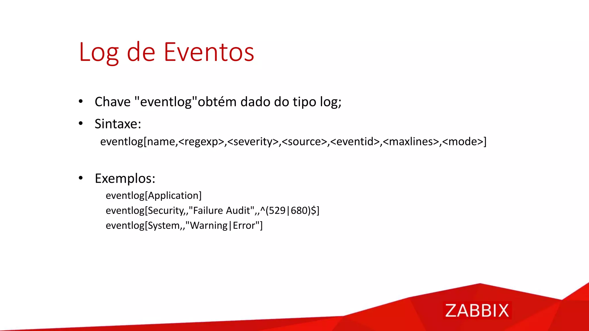 Log de Eventos
• Chave "eventlog"obtém dado do tipo log;
• Sintaxe:
eventlog[name,<regexp>,<severity>,<source>,<eventid>,<maxlines>,<mode>]
• Exemplos:
eventlog[Application]
eventlog[Security,,"Failure Audit",,^(529|680)$]
eventlog[System,,"Warning|Error"]
 