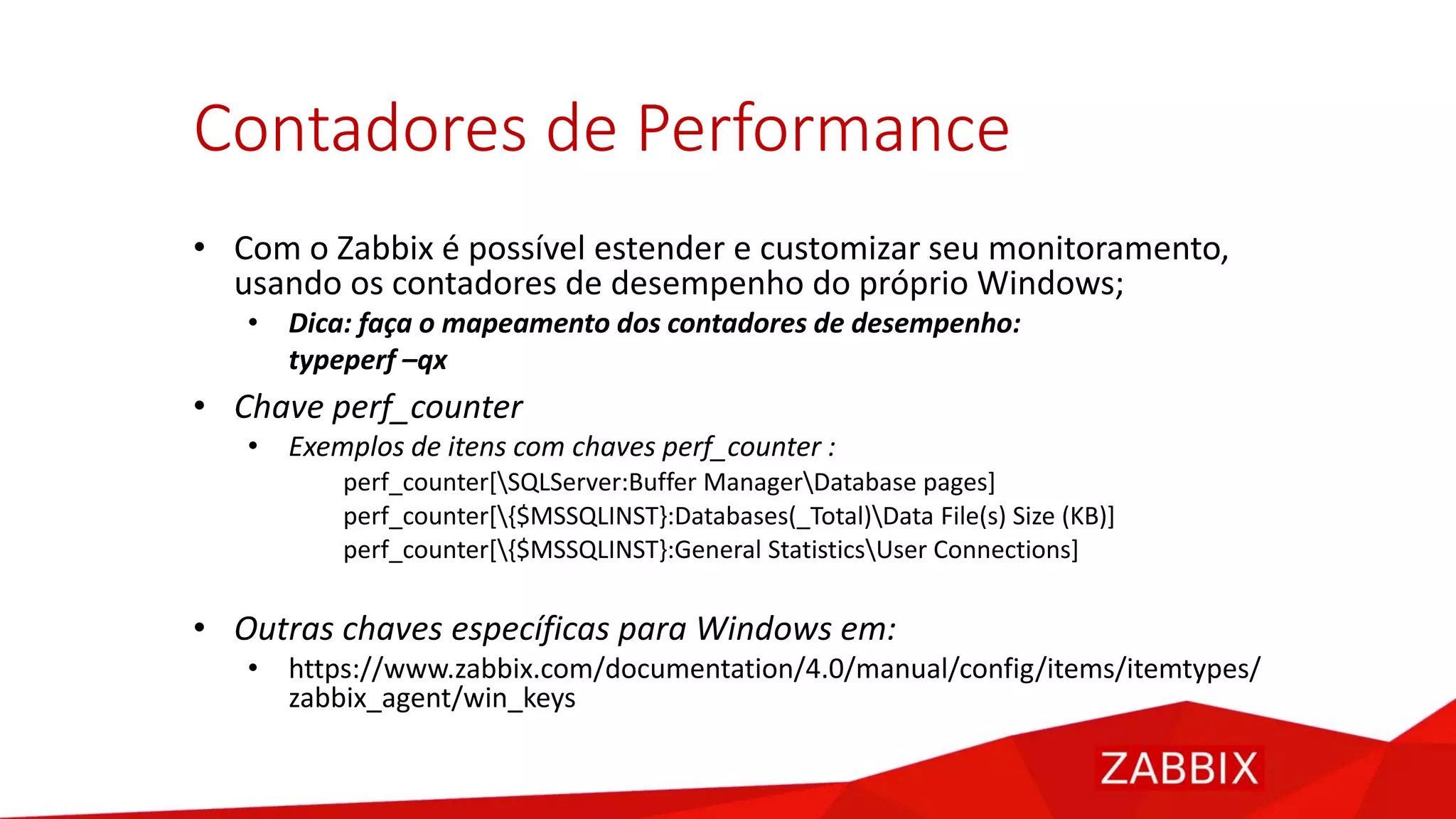 Contadores de Performance
• Com o Zabbix é possível estender e customizar seu monitoramento,
usando os contadores de desempenho do próprio Windows;
• Dica: faça o mapeamento dos contadores de desempenho:
typeperf –qx
• Chave perf_counter
• Exemplos de itens com chaves perf_counter :
perf_counter[SQLServer:Buffer ManagerDatabase pages]
perf_counter[{$MSSQLINST}:Databases(_Total)Data File(s) Size (KB)]
perf_counter[{$MSSQLINST}:General StatisticsUser Connections]
• Outras chaves específicas para Windows em:
• https://www.zabbix.com/documentation/4.0/manual/config/items/itemtypes/
zabbix_agent/win_keys
 