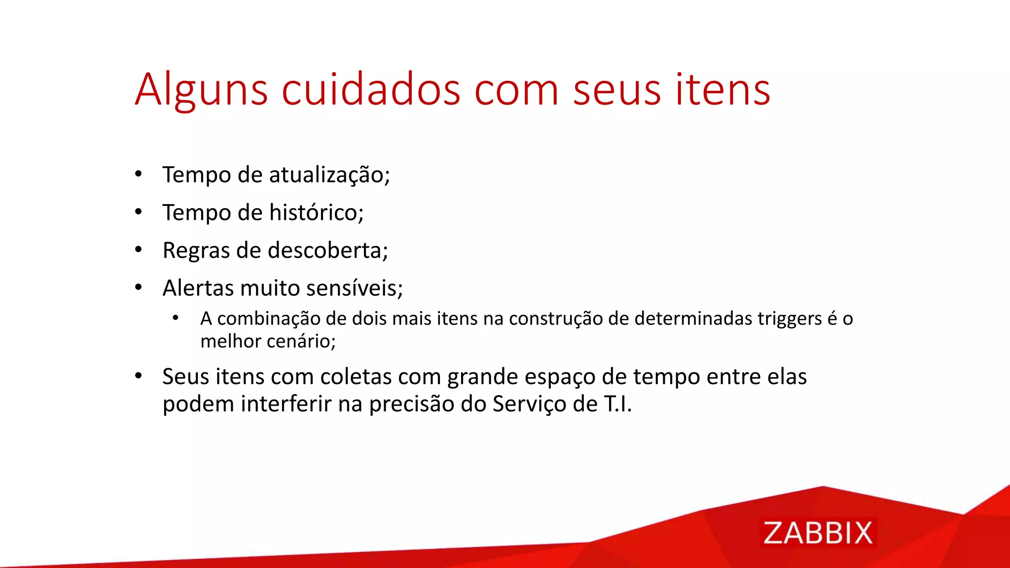 Alguns cuidados com seus itens
• Tempo de atualização;
• Tempo de histórico;
• Regras de descoberta;
• Alertas muito sensíveis;
• A combinação de dois mais itens na construção de determinadas triggers é o
melhor cenário;
• Seus itens com coletas com grande espaço de tempo entre elas
podem interferir na precisão do Serviço de T.I.
 