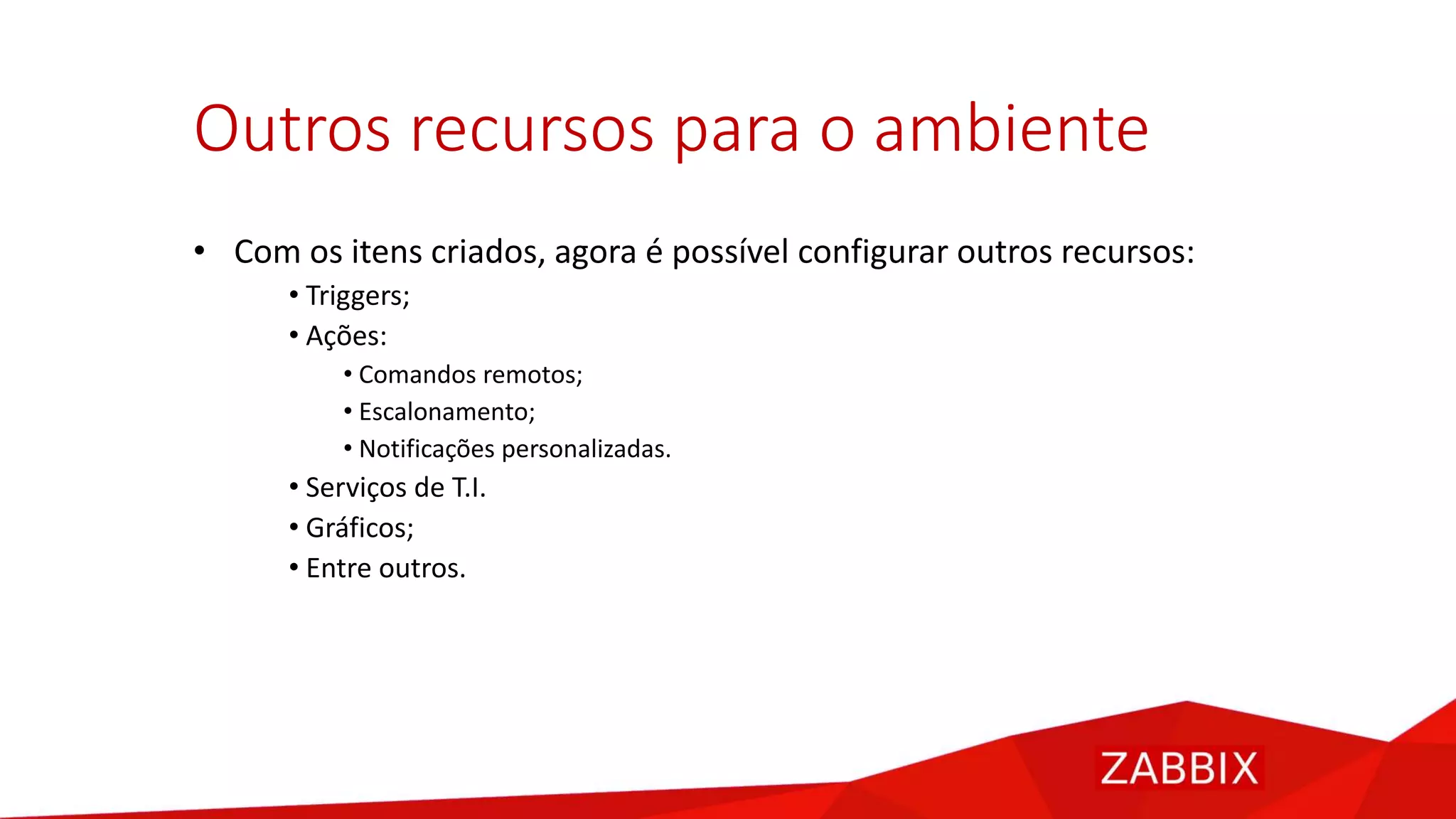 Outros recursos para o ambiente
• Com os itens criados, agora é possível configurar outros recursos:
• Triggers;
• Ações:
• Comandos remotos;
• Escalonamento;
• Notificações personalizadas.
• Serviços de T.I.
• Gráficos;
• Entre outros.
 