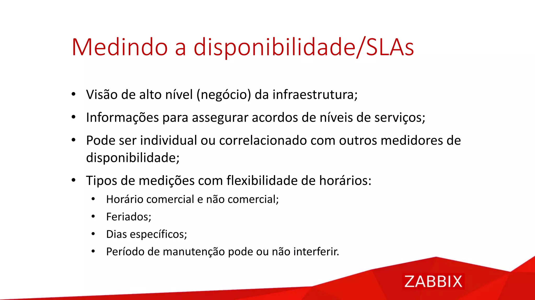Medindo a disponibilidade/SLAs
• Visão de alto nível (negócio) da infraestrutura;
• Informações para assegurar acordos de níveis de serviços;
• Pode ser individual ou correlacionado com outros medidores de
disponibilidade;
• Tipos de medições com flexibilidade de horários:
• Horário comercial e não comercial;
• Feriados;
• Dias específicos;
• Período de manutenção pode ou não interferir.
 