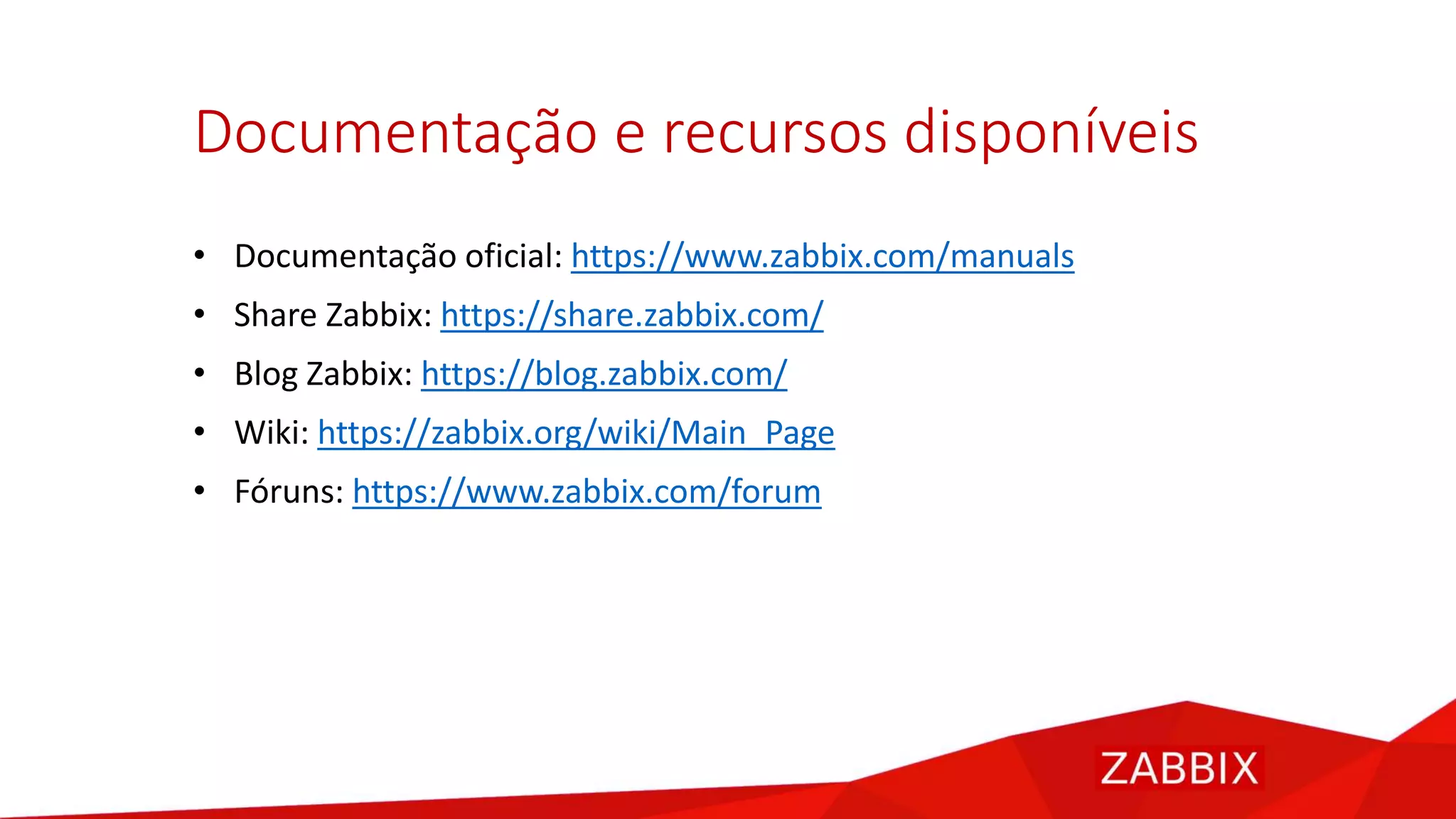 Documentação e recursos disponíveis
• Documentação oficial: https://www.zabbix.com/manuals
• Share Zabbix: https://share.zabbix.com/
• Blog Zabbix: https://blog.zabbix.com/
• Wiki: https://zabbix.org/wiki/Main_Page
• Fóruns: https://www.zabbix.com/forum
 