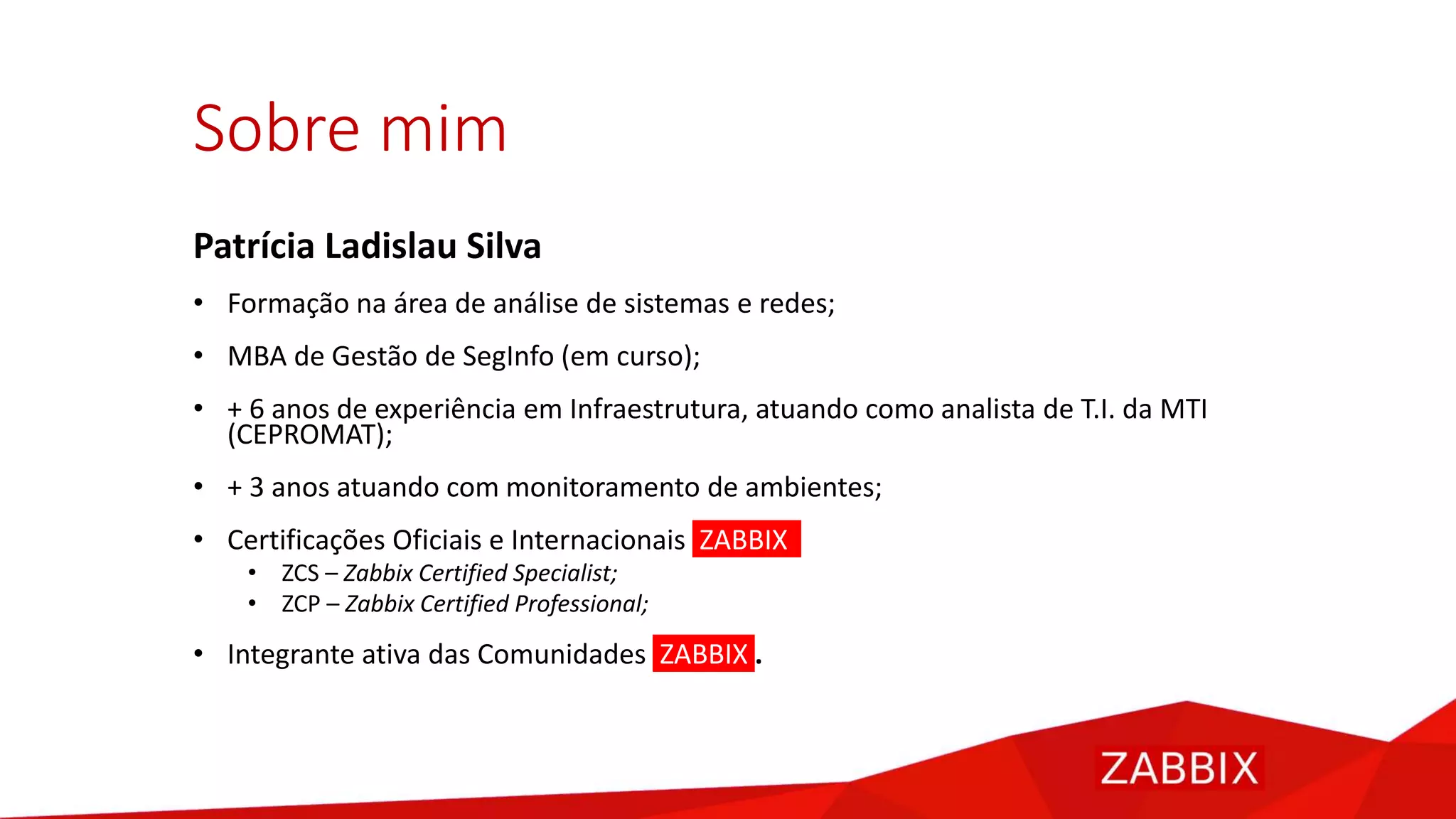 Sobre mim
Patrícia Ladislau Silva
• Formação na área de análise de sistemas e redes;
• MBA de Gestão de SegInfo (em curso);
• + 6 anos de experiência em Infraestrutura, atuando como analista de T.I. da MTI
(CEPROMAT);
• + 3 anos atuando com monitoramento de ambientes;
• Certificações Oficiais e Internacionais ZABBIX
• ZCS – Zabbix Certified Specialist;
• ZCP – Zabbix Certified Professional;
• Integrante ativa das Comunidades ZABBIX .
 
