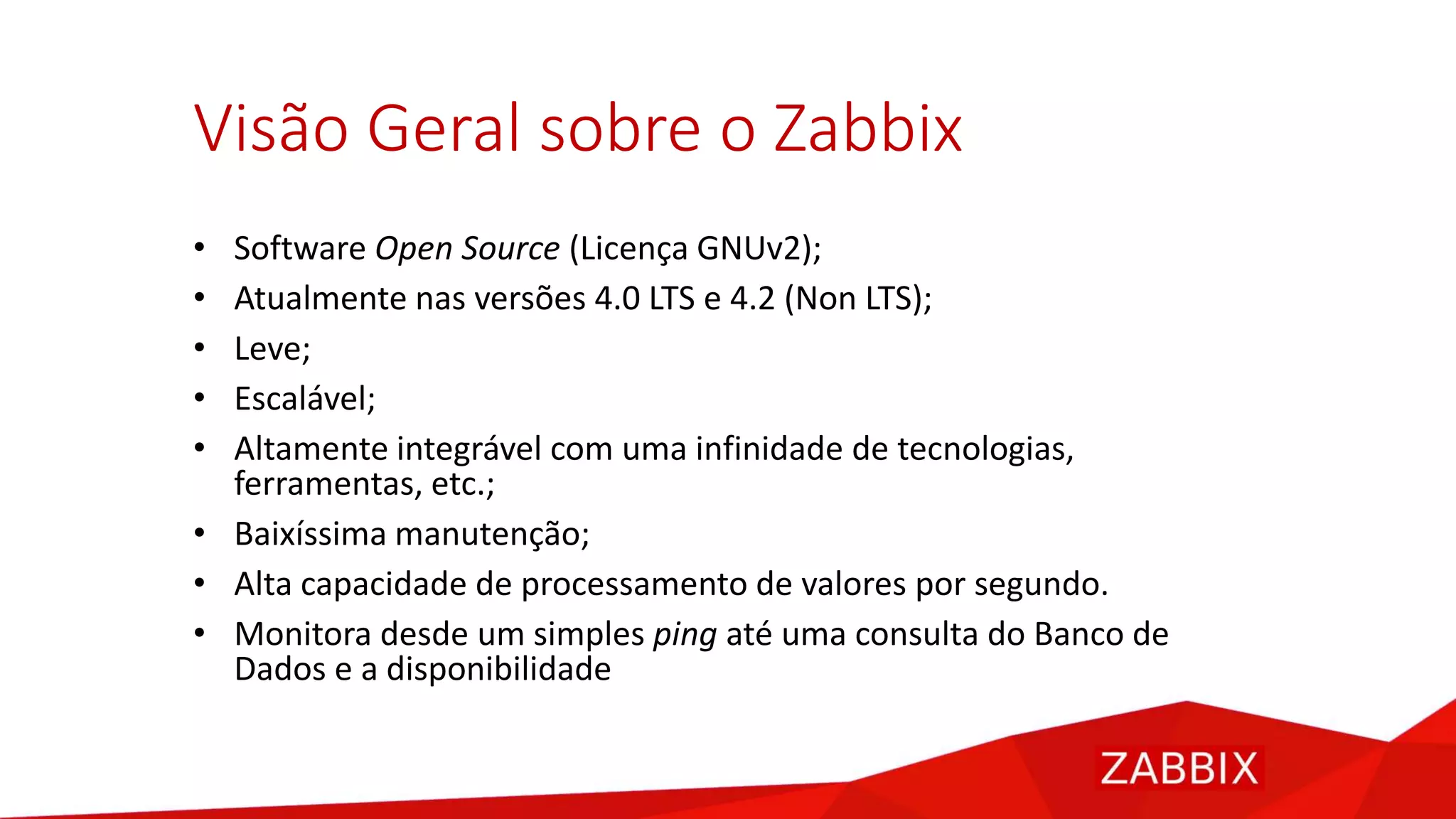 Visão Geral sobre o Zabbix
• Software Open Source (Licença GNUv2);
• Atualmente nas versões 4.0 LTS e 4.2 (Non LTS);
• Leve;
• Escalável;
• Altamente integrável com uma infinidade de tecnologias,
ferramentas, etc.;
• Baixíssima manutenção;
• Alta capacidade de processamento de valores por segundo.
• Monitora desde um simples ping até uma consulta do Banco de
Dados e a disponibilidade
 