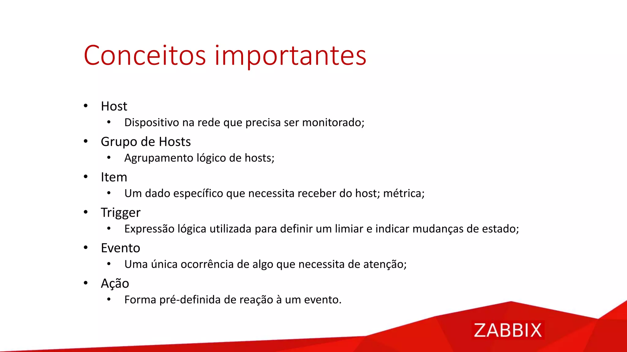 Conceitos importantes
• Host
• Dispositivo na rede que precisa ser monitorado;
• Grupo de Hosts
• Agrupamento lógico de hosts;
• Item
• Um dado específico que necessita receber do host; métrica;
• Trigger
• Expressão lógica utilizada para definir um limiar e indicar mudanças de estado;
• Evento
• Uma única ocorrência de algo que necessita de atenção;
• Ação
• Forma pré-definida de reação à um evento.
 