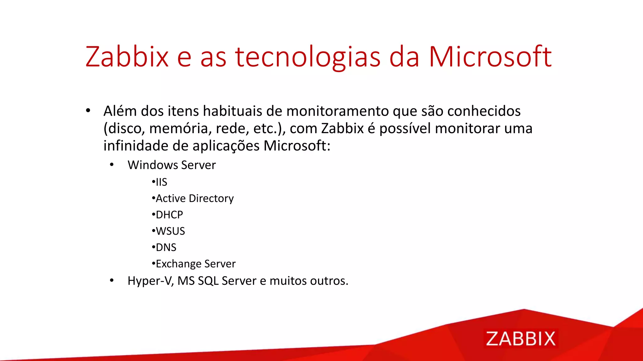 Zabbix e as tecnologias da Microsoft
• Além dos itens habituais de monitoramento que são conhecidos
(disco, memória, rede, etc.), com Zabbix é possível monitorar uma
infinidade de aplicações Microsoft:
• Windows Server
•IIS
•Active Directory
•DHCP
•WSUS
•DNS
•Exchange Server
• Hyper-V, MS SQL Server e muitos outros.
 