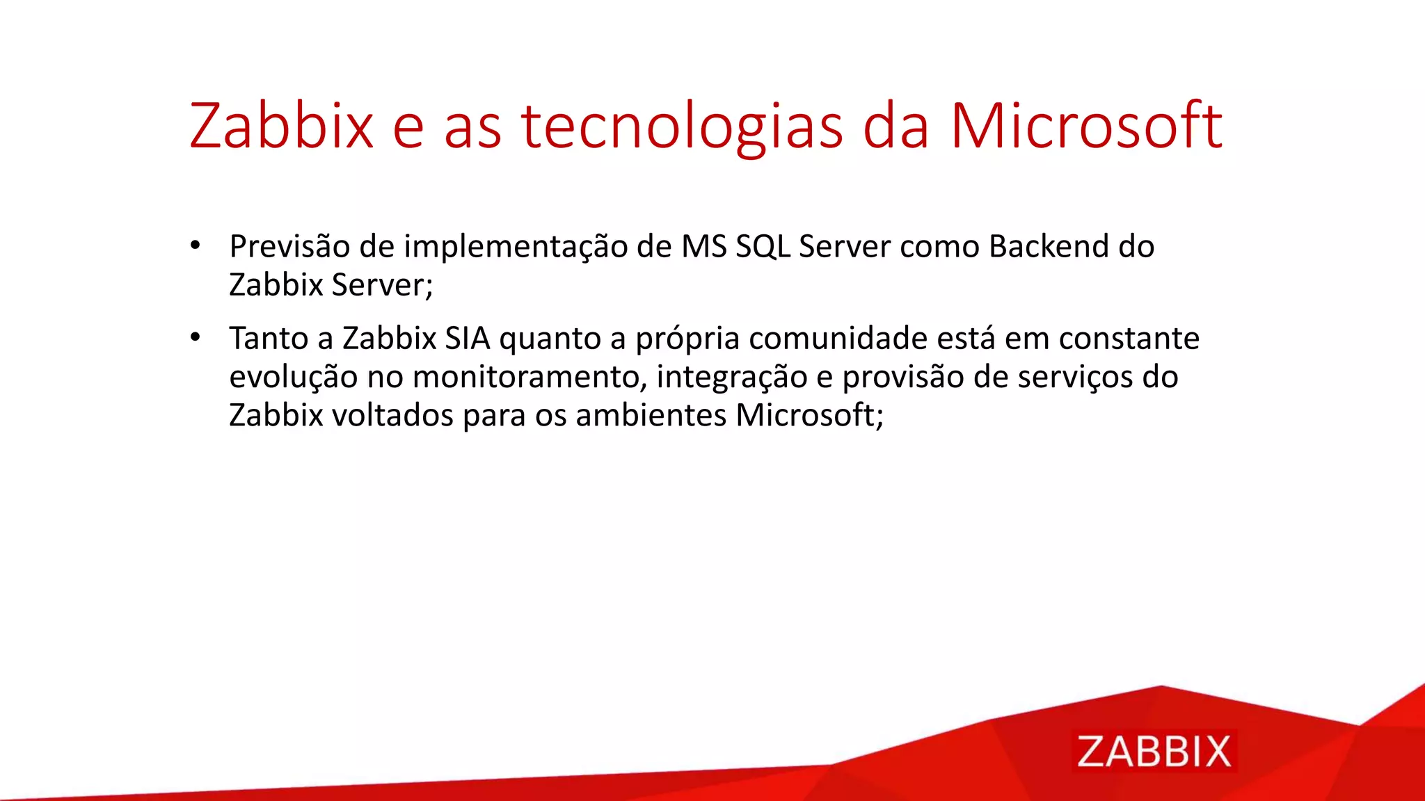 Zabbix e as tecnologias da Microsoft
• Previsão de implementação de MS SQL Server como Backend do
Zabbix Server;
• Tanto a Zabbix SIA quanto a própria comunidade está em constante
evolução no monitoramento, integração e provisão de serviços do
Zabbix voltados para os ambientes Microsoft;
 