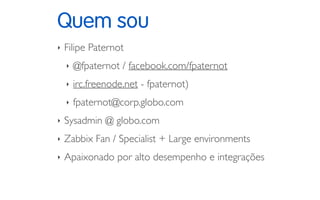 Quem sou
‣ Filipe Paternot
‣ @fpaternot / facebook.com/fpaternot
‣ irc.freenode.net - fpaternot)
‣ fpaternot@corp.globo.com
‣ Sysadmin @ globo.com
‣ Zabbix Fan / Specialist + Large environments
‣ Apaixonado por alto desempenho e integrações
 