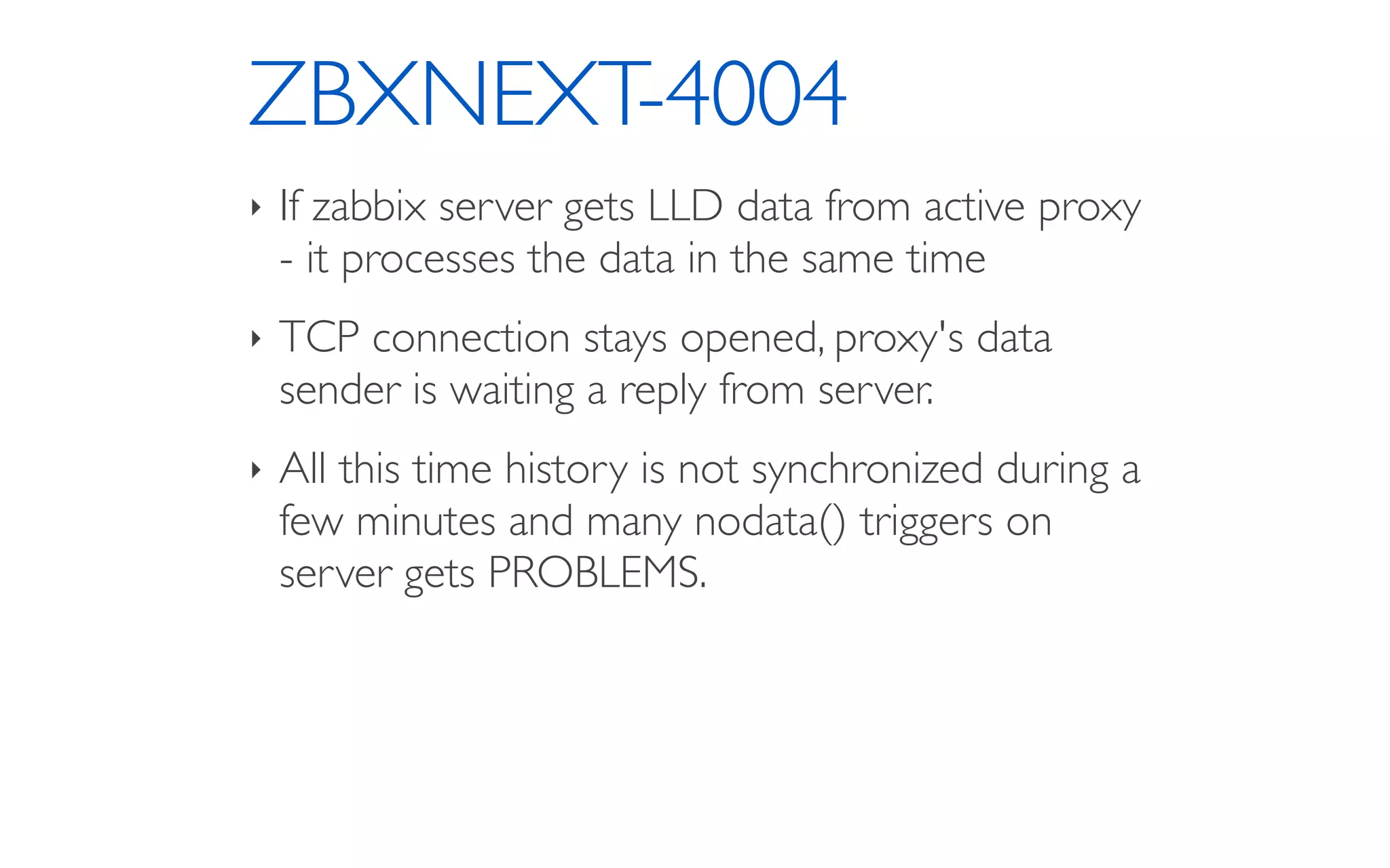 ZBXNEXT-4004
‣ If zabbix server gets LLD data from active proxy
- it processes the data in the same time
‣ TCP connection stays opened, proxy's data
sender is waiting a reply from server.
‣ All this time history is not synchronized during a
few minutes and many nodata() triggers on
server gets PROBLEMS.
 