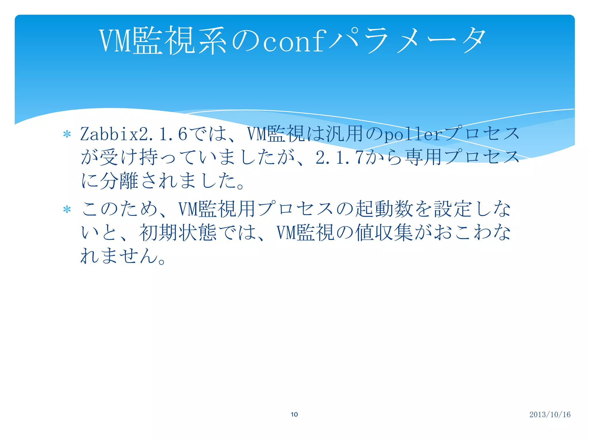 VM監視系のconfパラメータ
Zabbix2.1.6では、VM監視は汎用のpollerプロセス
が受け持っていましたが、2.1.7から専用プロセス
に分離されました。
このため、VM監視用プロセスの起動数を設定しな
いと、初期状態では、VM監視の値収集がおこわな
れません。

10

2013/10/16

 