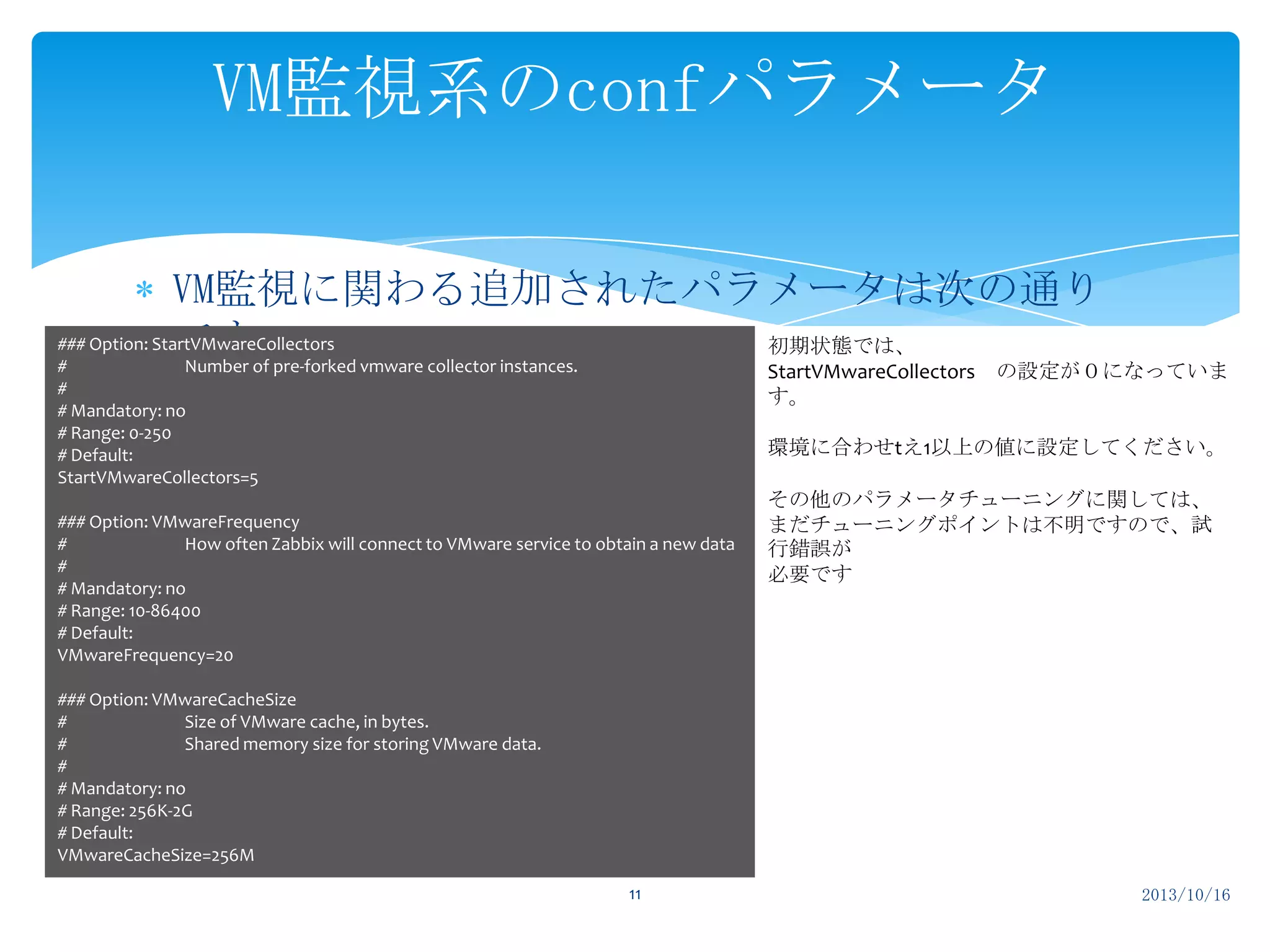 VM監視系のconfパラメータ
VM監視に関わる追加されたパラメータは次の通り
### Option: StartVMwareCollectors
初期状態では、
です。 vmware collector instances.
#
Number of pre-forked

StartVMwareCollectors の設定が０になっていま
す。

#
# Mandatory: no
# Range: 0-250
# Default:
StartVMwareCollectors=5

環境に合わせtえ1以上の値に設定してください。

### Option: VMwareFrequency
#
How often Zabbix will connect to VMware service to obtain a new data
#
# Mandatory: no
# Range: 10-86400
# Default:
VMwareFrequency=20

その他のパラメータチューニングに関しては、
まだチューニングポイントは不明ですので、試
行錯誤が
必要です

### Option: VMwareCacheSize
#
Size of VMware cache, in bytes.
#
Shared memory size for storing VMware data.
#
# Mandatory: no
# Range: 256K-2G
# Default:
VMwareCacheSize=256M
11

2013/10/16

 