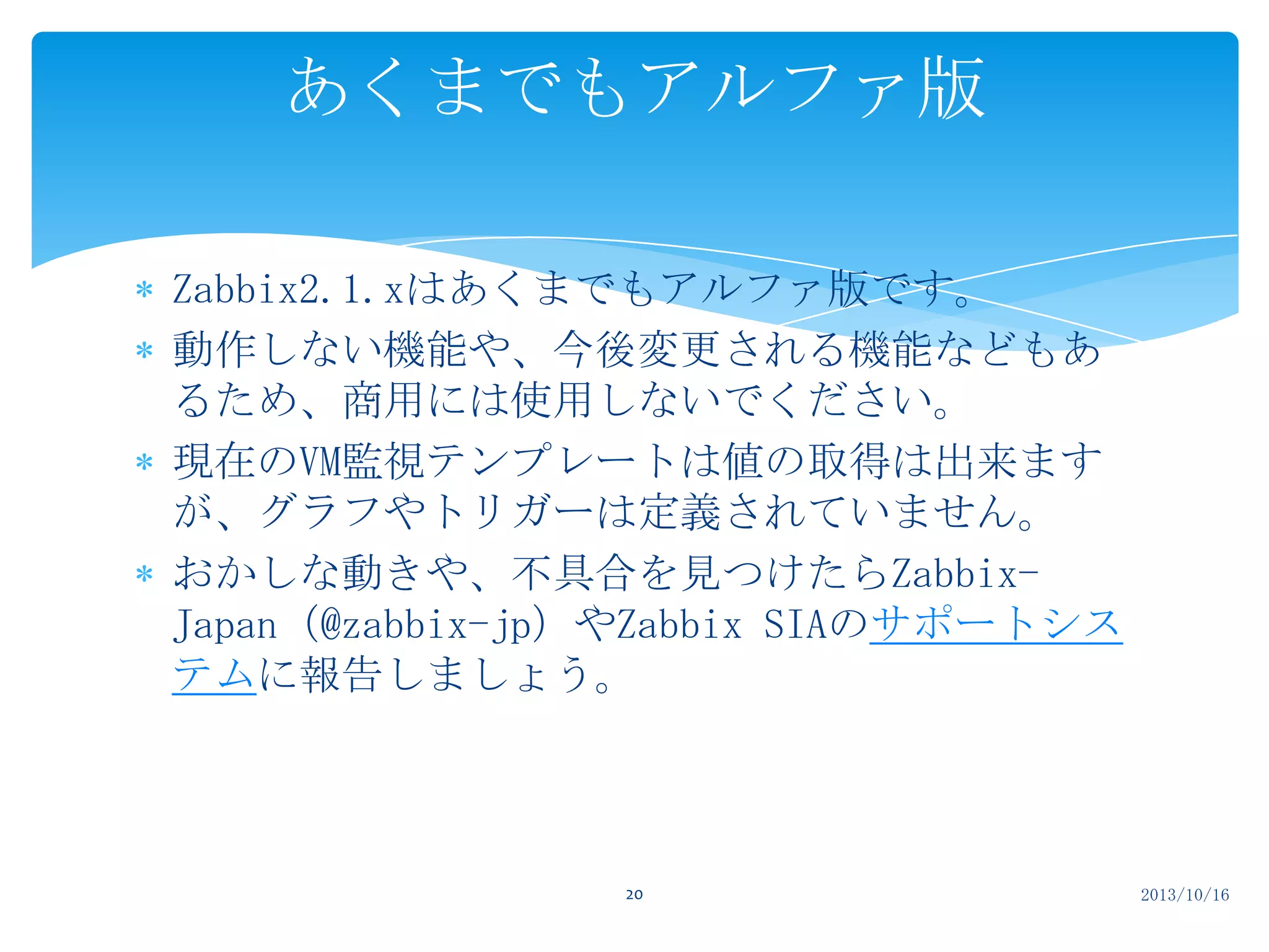 あくまでもアルファ版
Zabbix2.1.xはあくまでもアルファ版です。
動作しない機能や、今後変更される機能などもあ
るため、商用には使用しないでください。
現在のVM監視テンプレートは値の取得は出来ます
が、グラフやトリガーは定義されていません。
おかしな動きや、不具合を見つけたらZabbixJapan（@zabbix-jp）やZabbix SIAのサポートシス
テムに報告しましょう。

20

2013/10/16

 