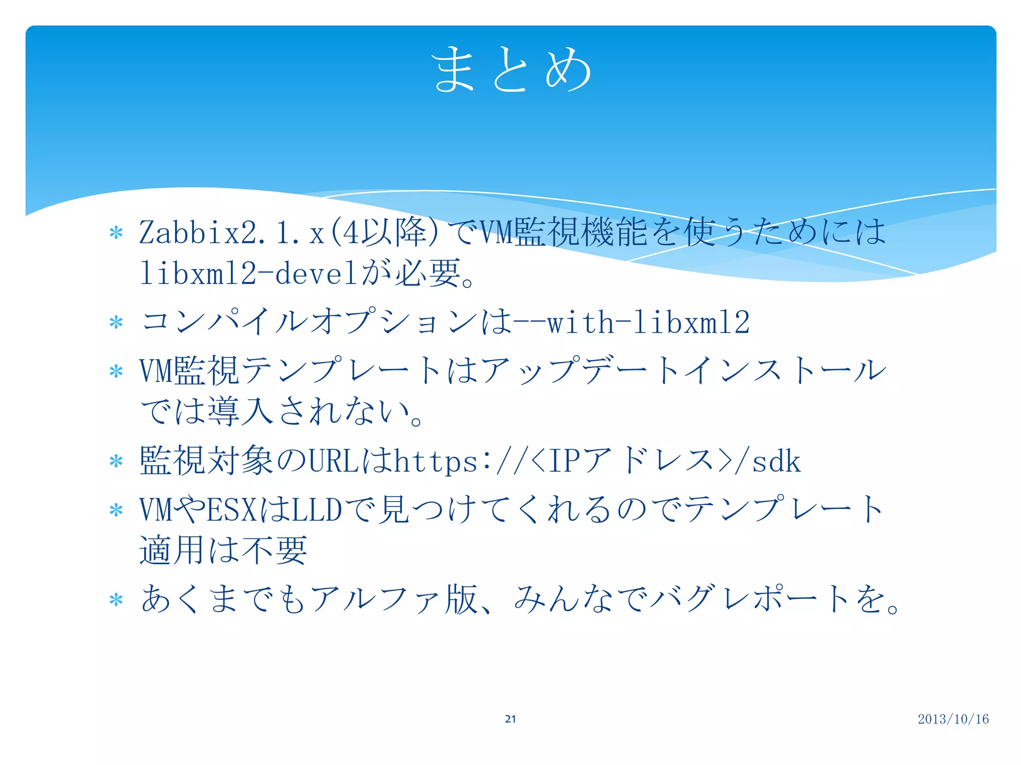 まとめ
Zabbix2.1.x(4以降)でVM監視機能を使うためには
libxml2-develが必要。
コンパイルオプションは--with-libxml2
VM監視テンプレートはアップデートインストール
では導入されない。
監視対象のURLはhttps://<IPアドレス>/sdk
VMやESXはLLDで見つけてくれるのでテンプレート
適用は不要
あくまでもアルファ版、みんなでバグレポートを。

21

2013/10/16

 