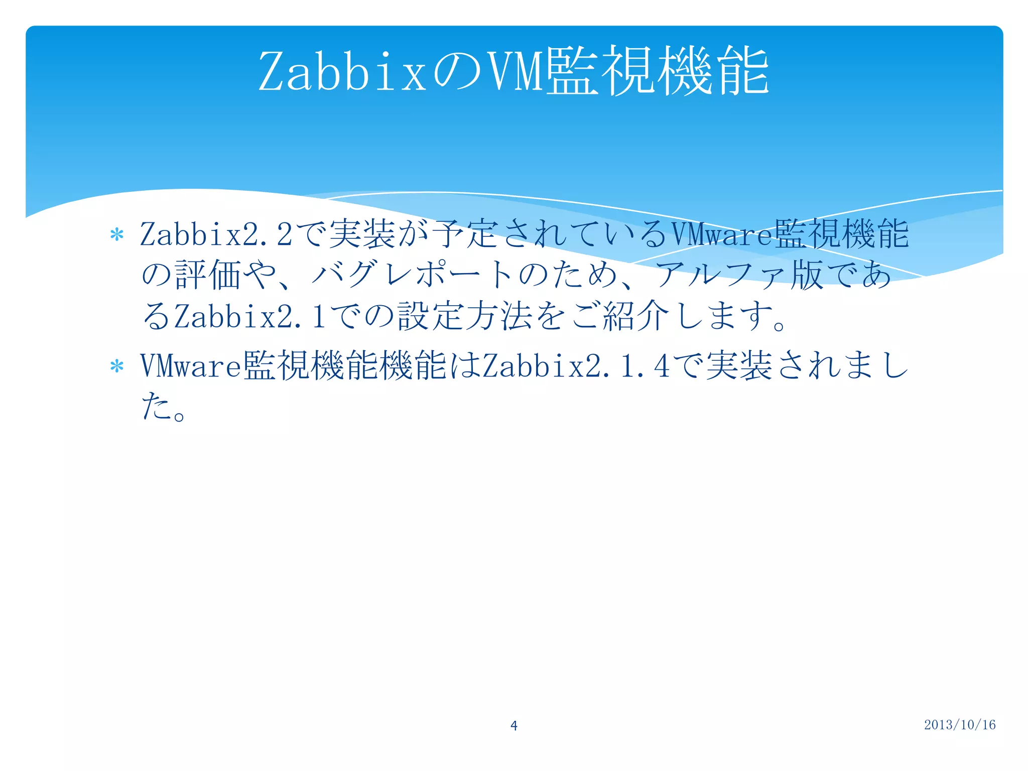 ZabbixのVM監視機能
Zabbix2.2で実装が予定されているVMware監視機能
の評価や、バグレポートのため、アルファ版であ
るZabbix2.1での設定方法をご紹介します。
VMware監視機能機能はZabbix2.1.4で実装されまし
た。

4

2013/10/16

 