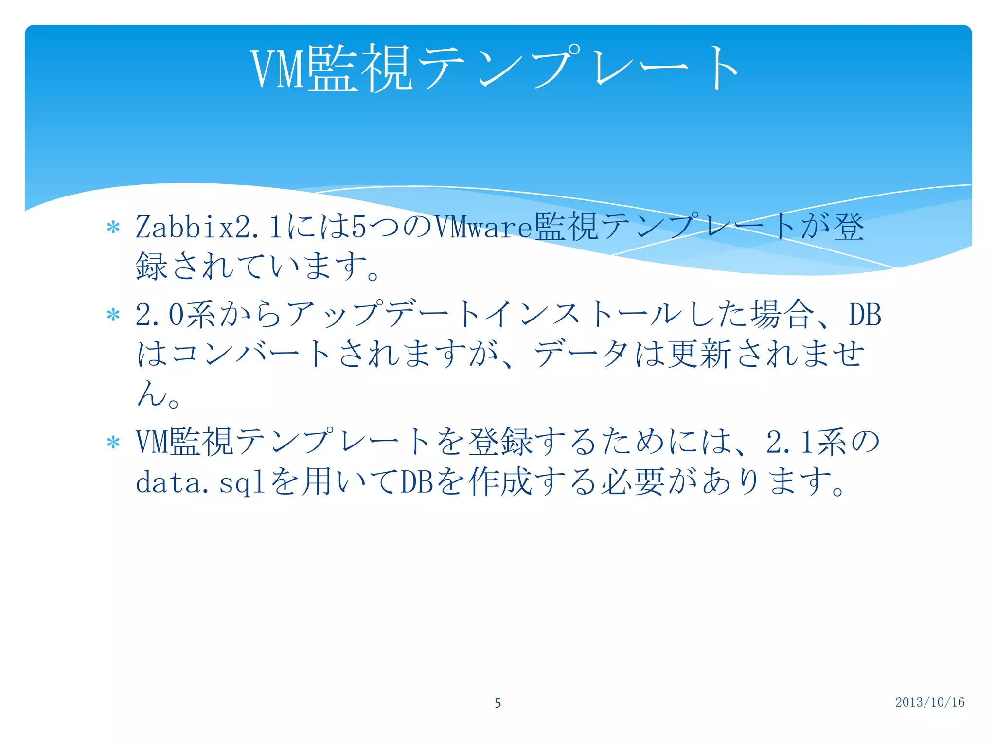 VM監視テンプレート
Zabbix2.1には5つのVMware監視テンプレートが登
録されています。
2.0系からアップデートインストールした場合、DB
はコンバートされますが、データは更新されませ
ん。
VM監視テンプレートを登録するためには、2.1系の
data.sqlを用いてDBを作成する必要があります。

5

2013/10/16

 