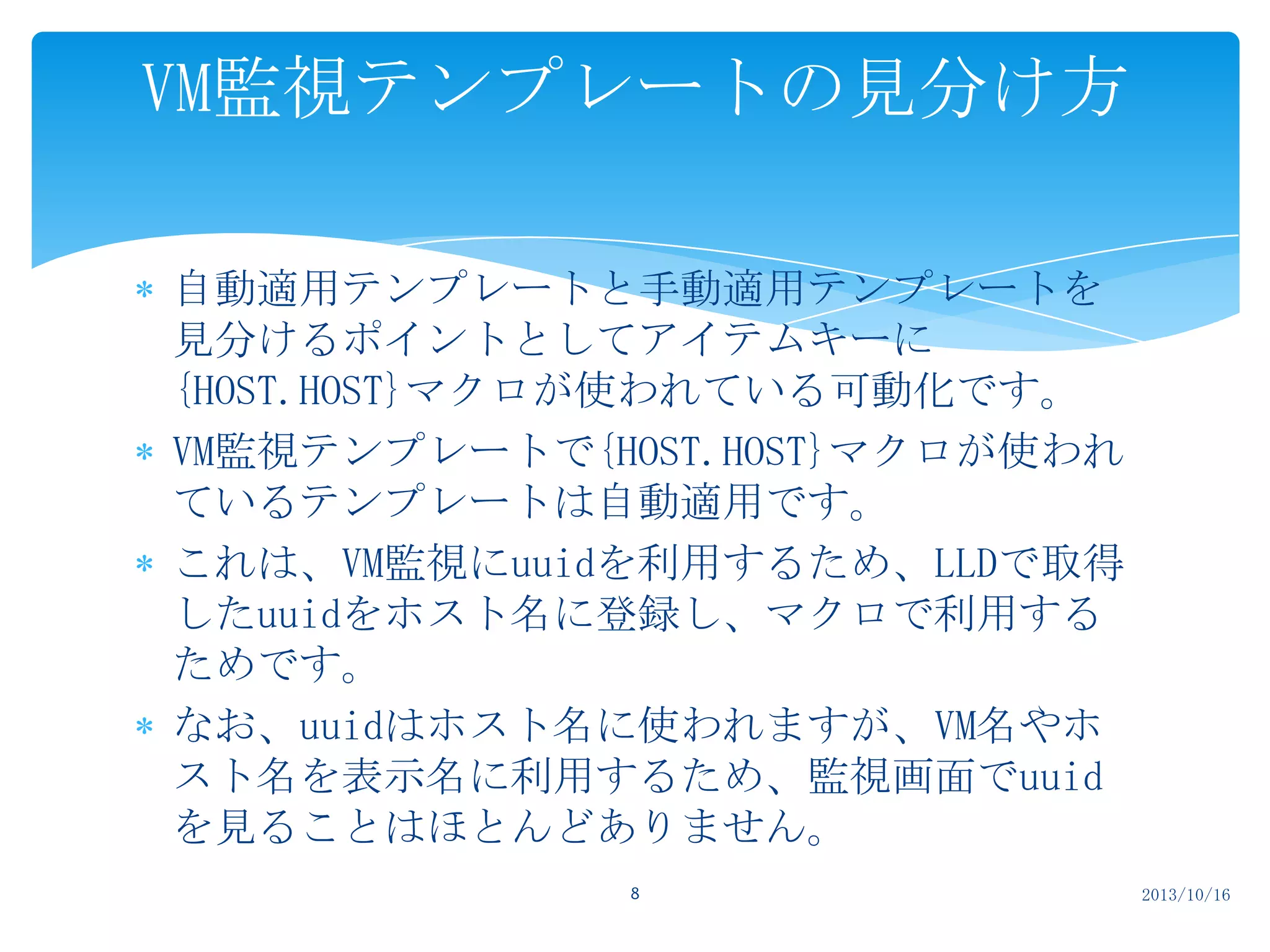 VM監視テンプレートの見分け方
自動適用テンプレートと手動適用テンプレートを
見分けるポイントとしてアイテムキーに
{HOST.HOST}マクロが使われている可動化です。
VM監視テンプレートで{HOST.HOST}マクロが使われ
ているテンプレートは自動適用です。
これは、VM監視にuuidを利用するため、LLDで取得
したuuidをホスト名に登録し、マクロで利用する
ためです。
なお、uuidはホスト名に使われますが、VM名やホ
スト名を表示名に利用するため、監視画面でuuid
を見ることはほとんどありません。
8

2013/10/16

 