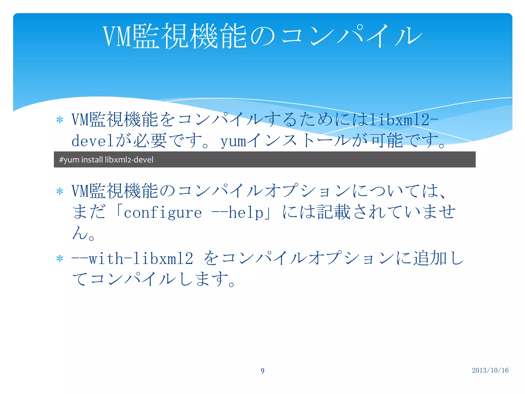 VM監視機能のコンパイル
VM監視機能をコンパイルするためにはlibxml2develが必要です。yumインストールが可能です。
#yum install libxml2-devel

VM監視機能のコンパイルオプションについては、
まだ「configure --help」には記載されていませ
ん。
--with-libxml2 をコンパイルオプションに追加し
てコンパイルします。

9

2013/10/16

 