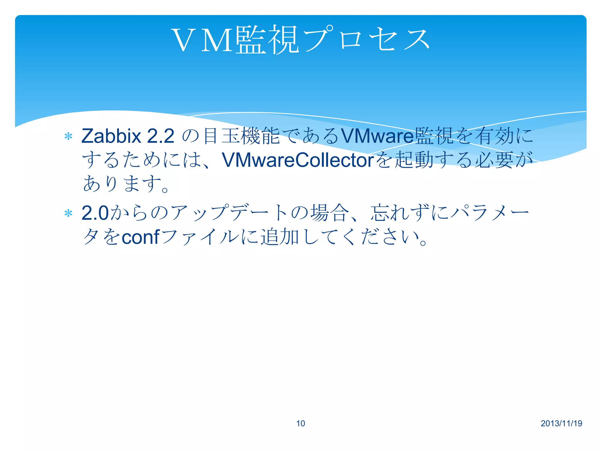 ＶＭ監視プロセス
Zabbix 2.2 の目玉機能であるVMware監視を有効に
するためには、VMwareCollectorを起動する必要が
あります。
2.0からのアップデートの場合、忘れずにパラメー
タをconfファイルに追加してください。

10

2013/11/19

 
