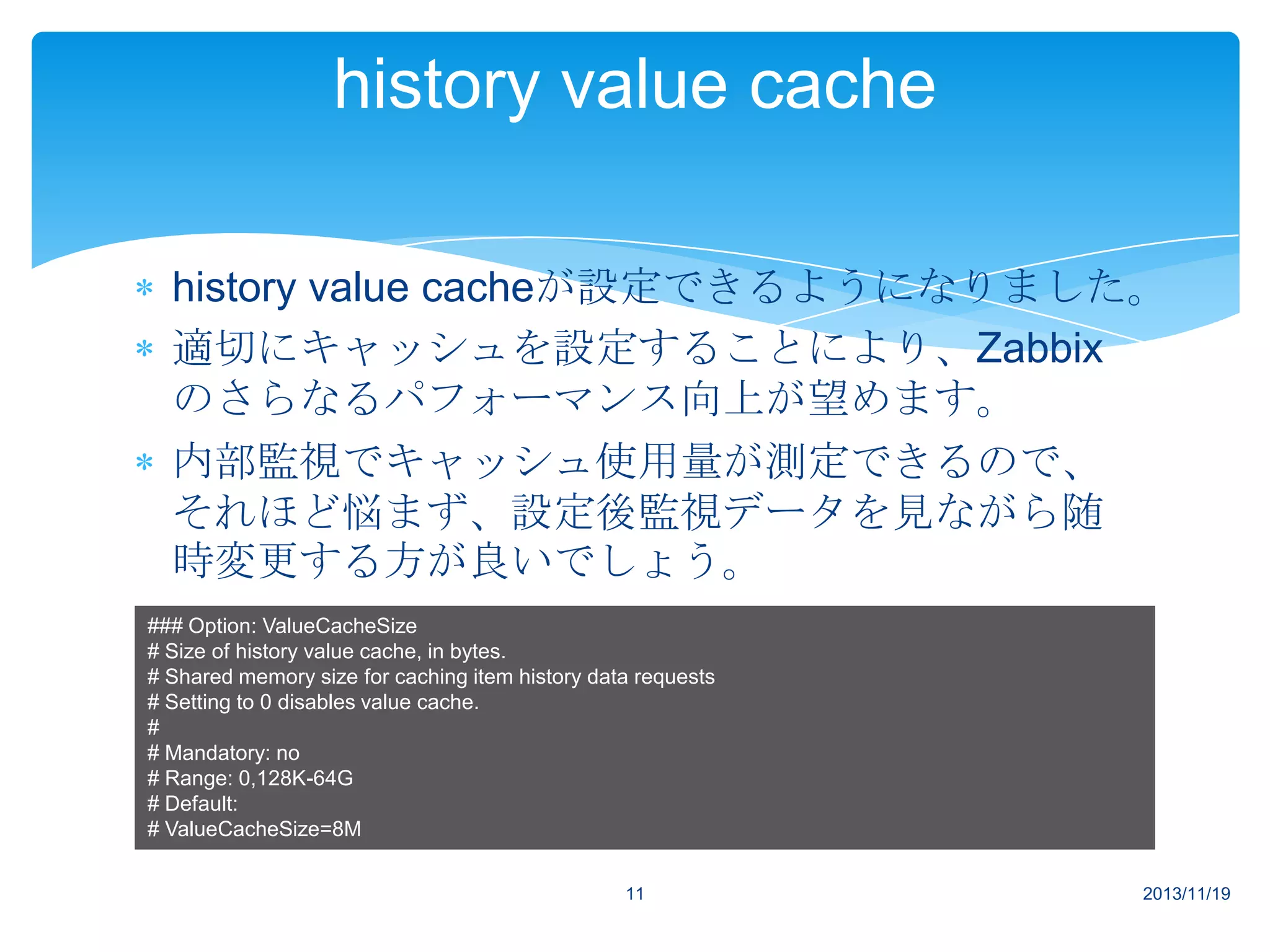 history value cache
history value cacheが設定できるようになりました。
適切にキャッシュを設定することにより、Zabbix
のさらなるパフォーマンス向上が望めます。
内部監視でキャッシュ使用量が測定できるので、
それほど悩まず、設定後監視データを見ながら随
時変更する方が良いでしょう。
### Option: ValueCacheSize
# Size of history value cache, in bytes.
# Shared memory size for caching item history data requests
# Setting to 0 disables value cache.
#
# Mandatory: no
# Range: 0,128K-64G
# Default:
# ValueCacheSize=8M
11

2013/11/19

 