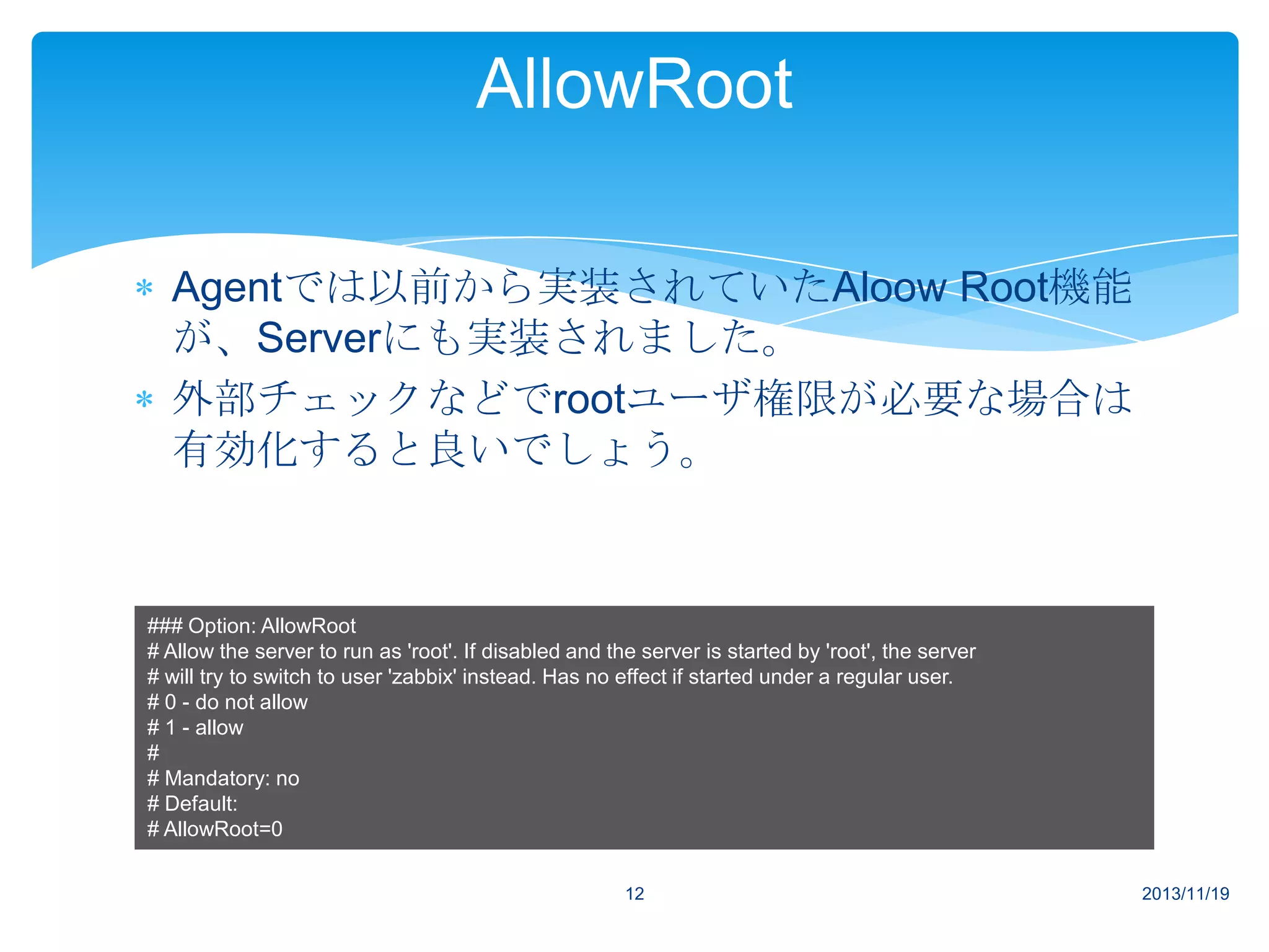 AllowRoot
Agentでは以前から実装されていたAloow Root機能
が、Serverにも実装されました。
外部チェックなどでrootユーザ権限が必要な場合は
有効化すると良いでしょう。

### Option: AllowRoot
# Allow the server to run as 'root'. If disabled and the server is started by 'root', the server
# will try to switch to user 'zabbix' instead. Has no effect if started under a regular user.
# 0 - do not allow
# 1 - allow
#
# Mandatory: no
# Default:
# AllowRoot=0
12

2013/11/19

 