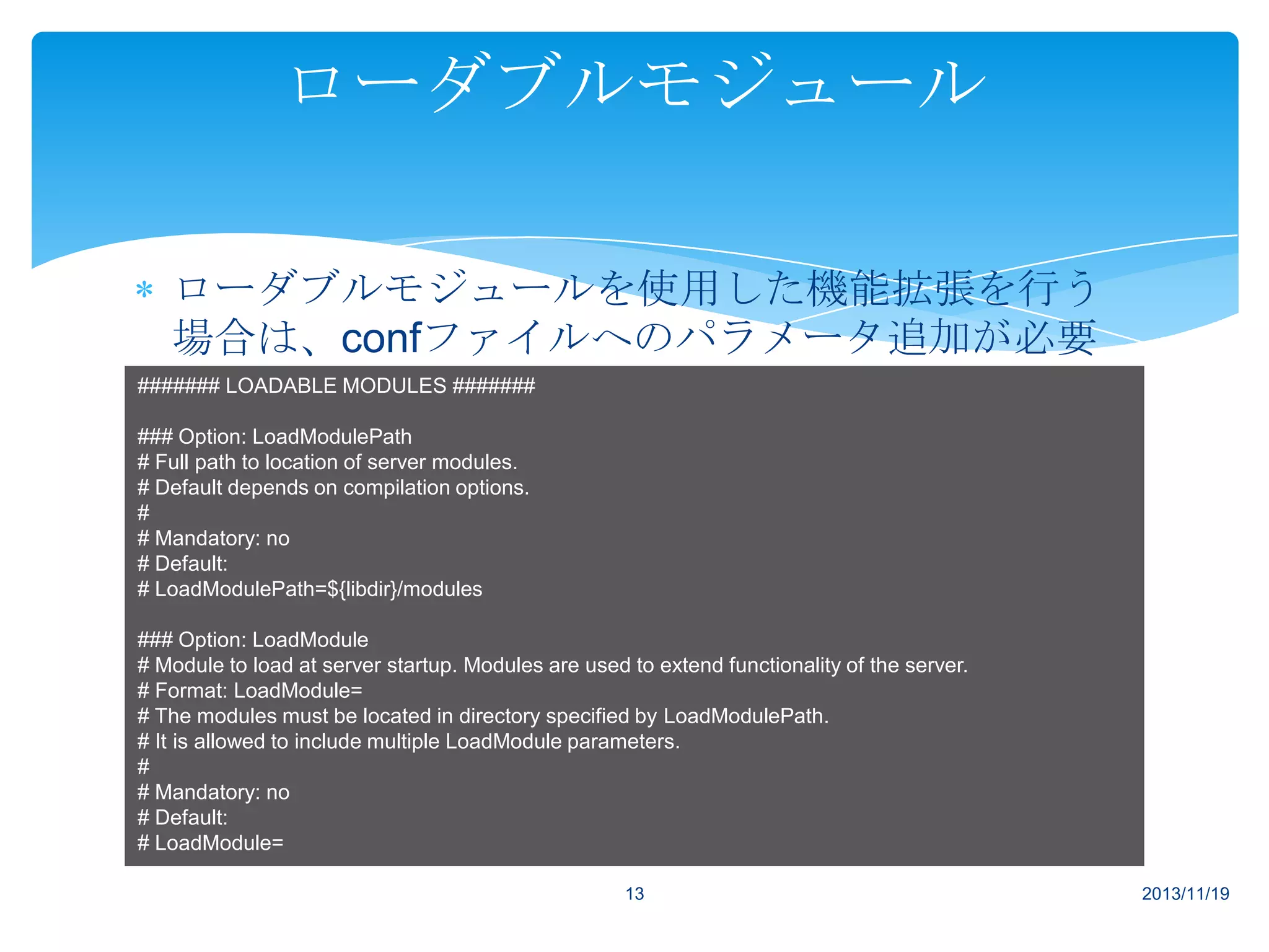 ローダブルモジュール
ローダブルモジュールを使用した機能拡張を行う
場合は、confファイルへのパラメータ追加が必要
####### LOADABLE MODULES #######
です。
### Option: LoadModulePath
# Full path to location of server modules.
# Default depends on compilation options.
#
# Mandatory: no
# Default:
# LoadModulePath=${libdir}/modules
### Option: LoadModule
# Module to load at server startup. Modules are used to extend functionality of the server.
# Format: LoadModule=
# The modules must be located in directory specified by LoadModulePath.
# It is allowed to include multiple LoadModule parameters.
#
# Mandatory: no
# Default:
# LoadModule=
13

2013/11/19

 