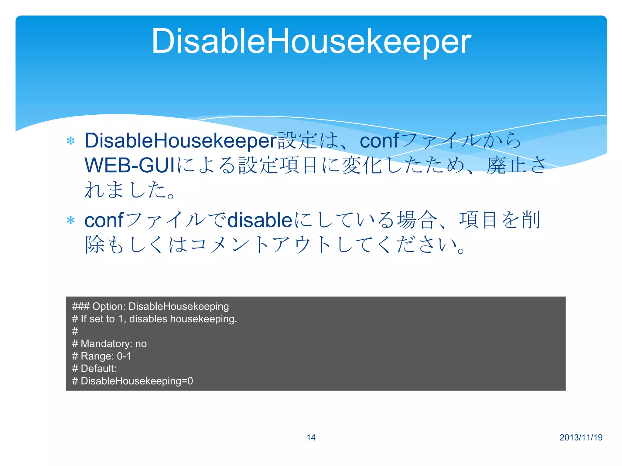 DisableHousekeeper
DisableHousekeeper設定は、confファイルから
WEB-GUIによる設定項目に変化したため、廃止さ
れました。
confファイルでdisableにしている場合、項目を削
除もしくはコメントアウトしてください。
### Option: DisableHousekeeping
# If set to 1, disables housekeeping.
#
# Mandatory: no
# Range: 0-1
# Default:
# DisableHousekeeping=0

14

2013/11/19

 