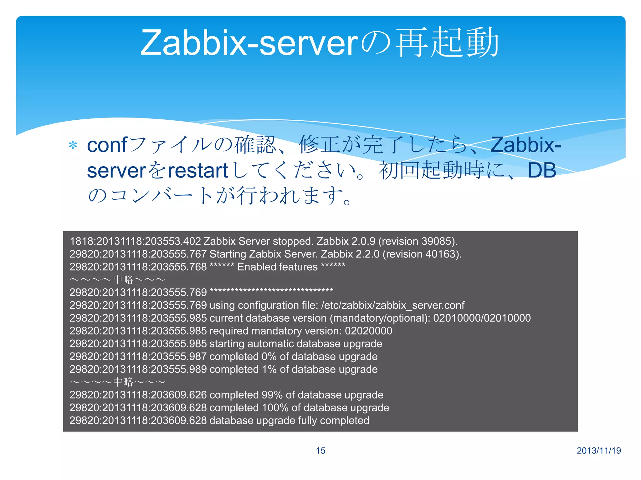 Zabbix-serverの再起動
confファイルの確認、修正が完了したら、Zabbixserverをrestartしてください。初回起動時に、DB
のコンバートが行われます。
1818:20131118:203553.402 Zabbix Server stopped. Zabbix 2.0.9 (revision 39085).
29820:20131118:203555.767 Starting Zabbix Server. Zabbix 2.2.0 (revision 40163).
29820:20131118:203555.768 ****** Enabled features ******
～～～～中略～～～
29820:20131118:203555.769 ******************************
29820:20131118:203555.769 using configuration file: /etc/zabbix/zabbix_server.conf
29820:20131118:203555.985 current database version (mandatory/optional): 02010000/02010000
29820:20131118:203555.985 required mandatory version: 02020000
29820:20131118:203555.985 starting automatic database upgrade
29820:20131118:203555.987 completed 0% of database upgrade
29820:20131118:203555.989 completed 1% of database upgrade
～～～～中略～～～
29820:20131118:203609.626 completed 99% of database upgrade
29820:20131118:203609.628 completed 100% of database upgrade
29820:20131118:203609.628 database upgrade fully completed
15

2013/11/19

 