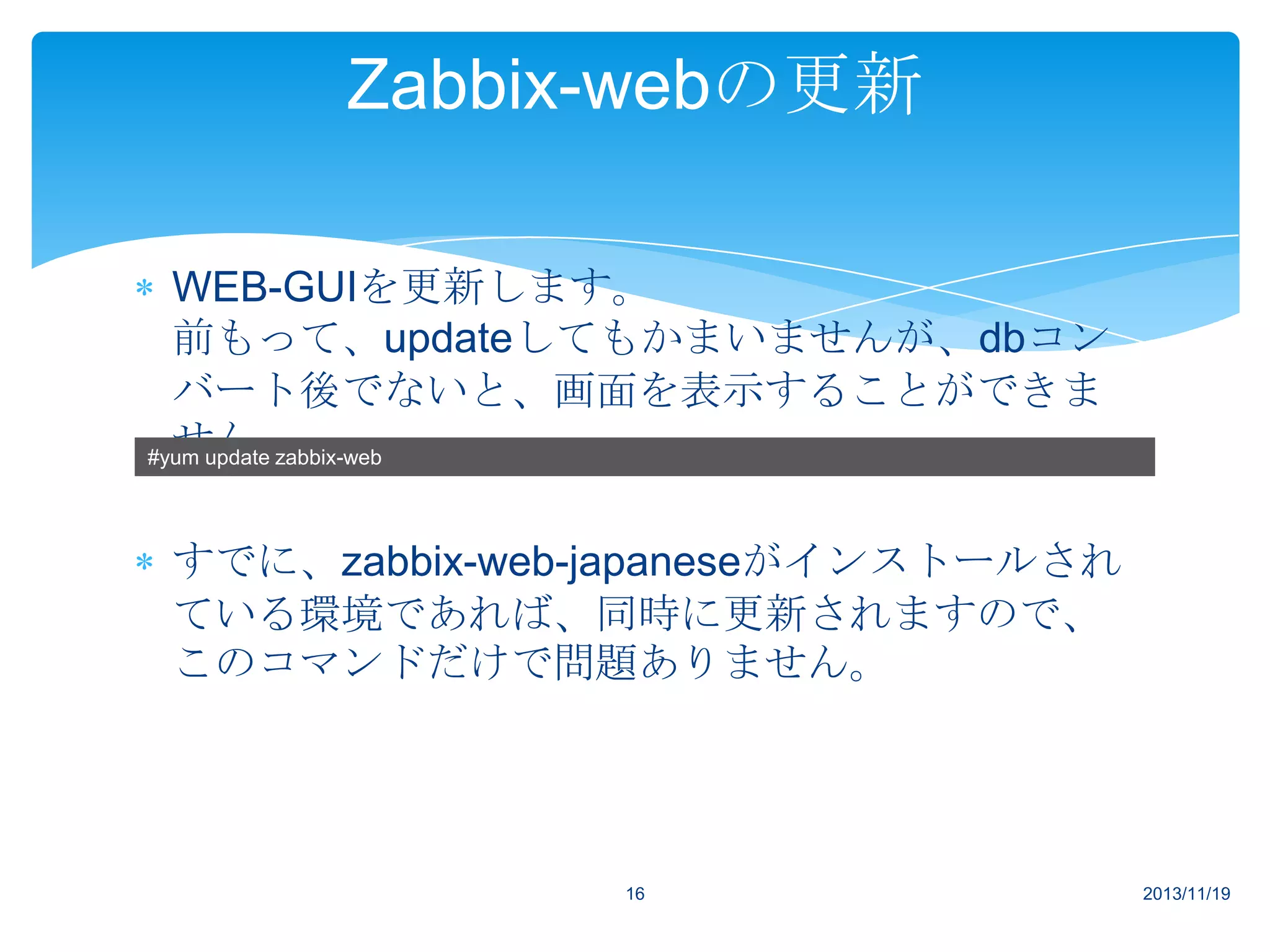 Zabbix-webの更新
WEB-GUIを更新します。
前もって、updateしてもかまいませんが、dbコン
バート後でないと、画面を表示することができま
せん。
#yum update zabbix-web
すでに、zabbix-web-japaneseがインストールされ
ている環境であれば、同時に更新されますので、
このコマンドだけで問題ありません。

16

2013/11/19

 