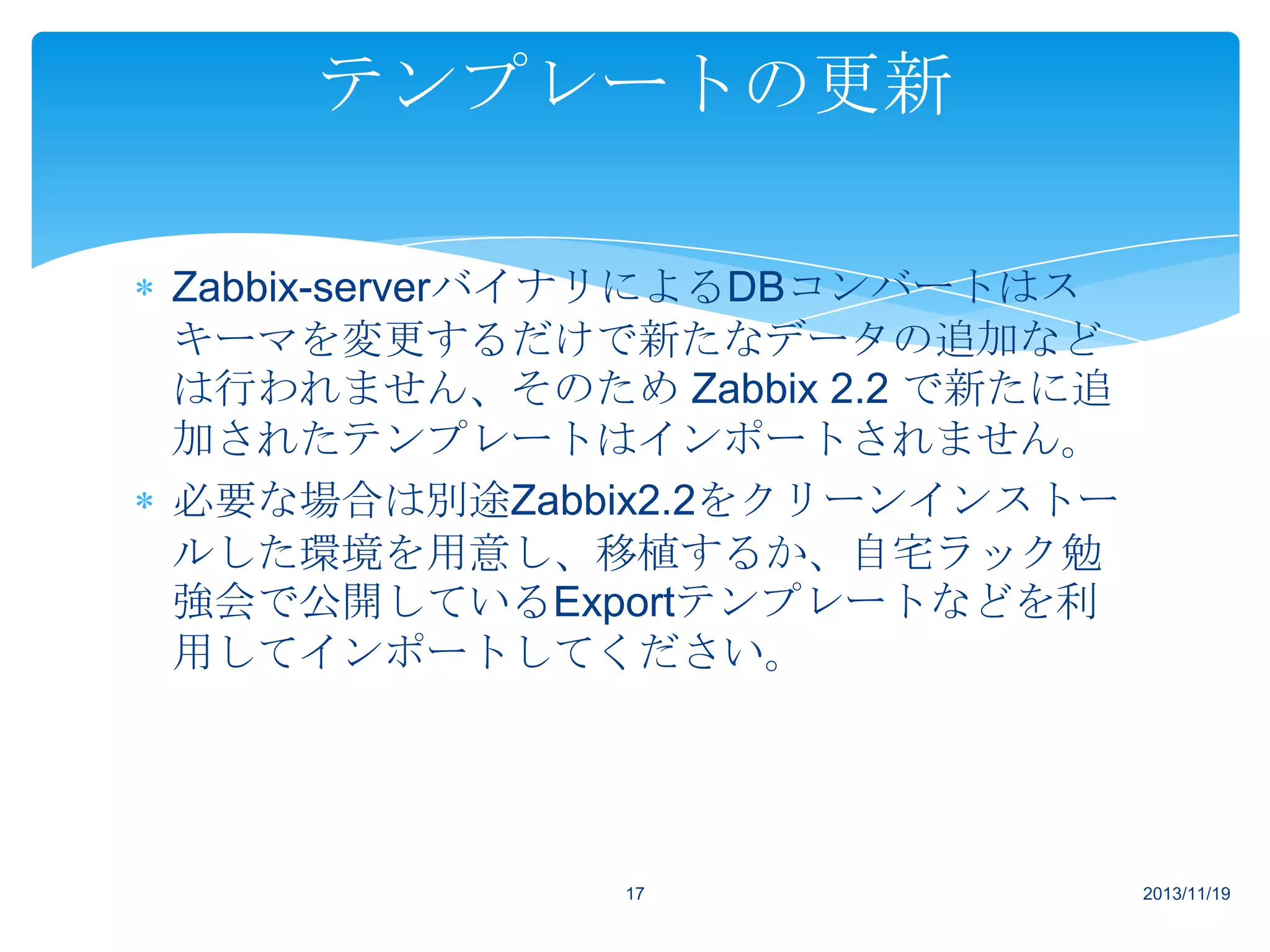 テンプレートの更新
Zabbix-serverバイナリによるDBコンバートはス
キーマを変更するだけで新たなデータの追加など
は行われません、そのため Zabbix 2.2 で新たに追
加されたテンプレートはインポートされません。
必要な場合は別途Zabbix2.2をクリーンインストー
ルした環境を用意し、移植するか、自宅ラック勉
強会で公開しているExportテンプレートなどを利
用してインポートしてください。

17

2013/11/19

 