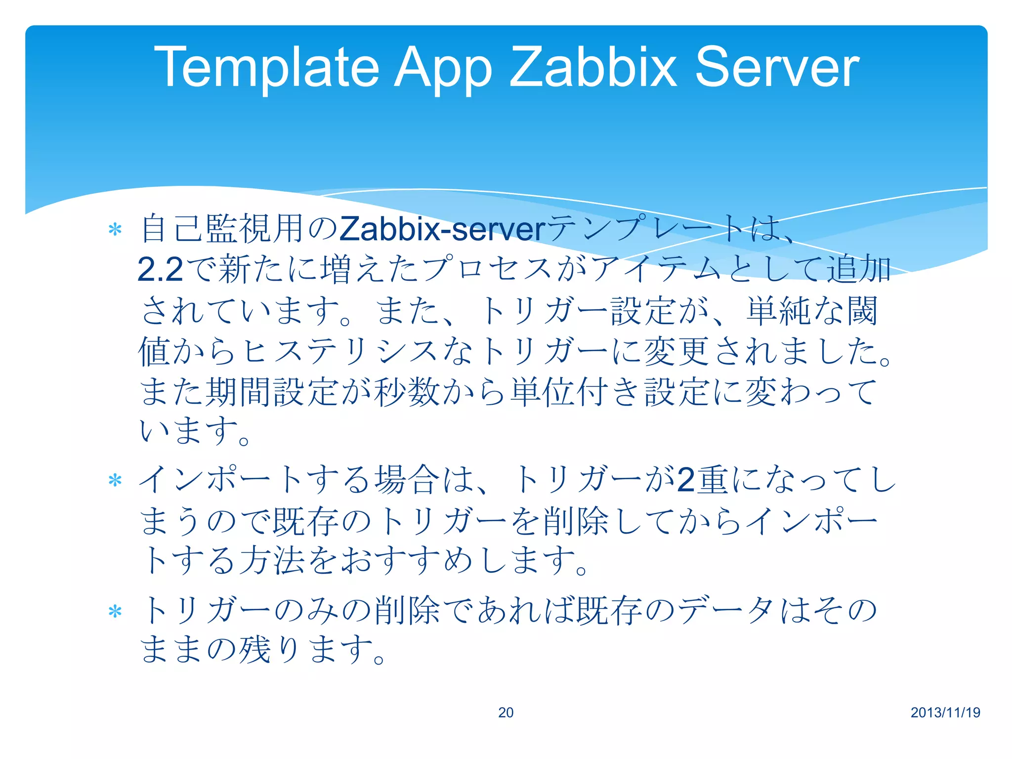 Template App Zabbix Server
自己監視用のZabbix-serverテンプレートは、
2.2で新たに増えたプロセスがアイテムとして追加
されています。また、トリガー設定が、単純な閾
値からヒステリシスなトリガーに変更されました。
また期間設定が秒数から単位付き設定に変わって
います。
インポートする場合は、トリガーが2重になってし
まうので既存のトリガーを削除してからインポー
トする方法をおすすめします。
トリガーのみの削除であれば既存のデータはその
ままの残ります。
20

2013/11/19

 