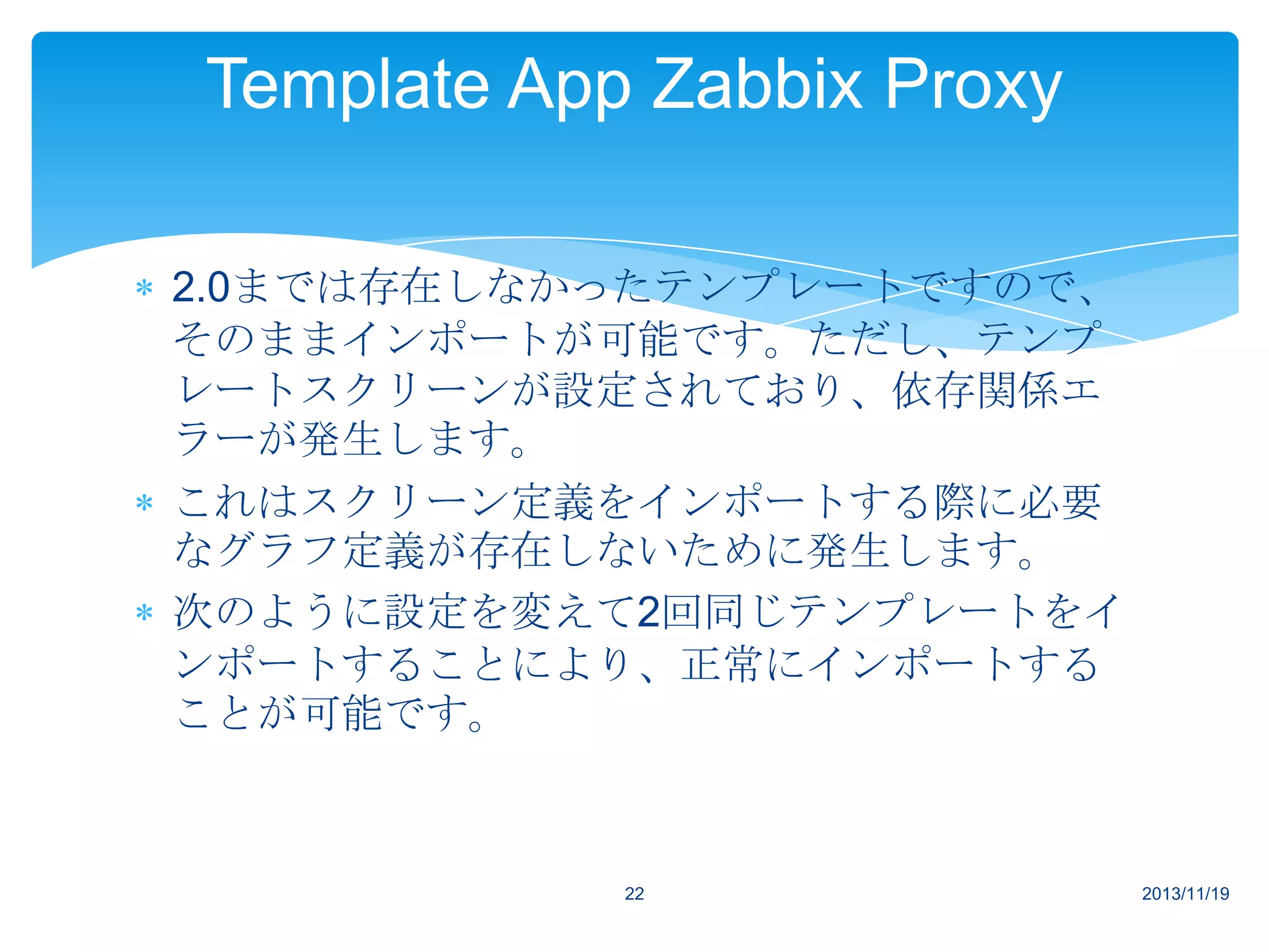 Template App Zabbix Proxy
2.0までは存在しなかったテンプレートですので、
そのままインポートが可能です。ただし、テンプ
レートスクリーンが設定されており、依存関係エ
ラーが発生します。
これはスクリーン定義をインポートする際に必要
なグラフ定義が存在しないために発生します。
次のように設定を変えて2回同じテンプレートをイ
ンポートすることにより、正常にインポートする
ことが可能です。

22

2013/11/19

 