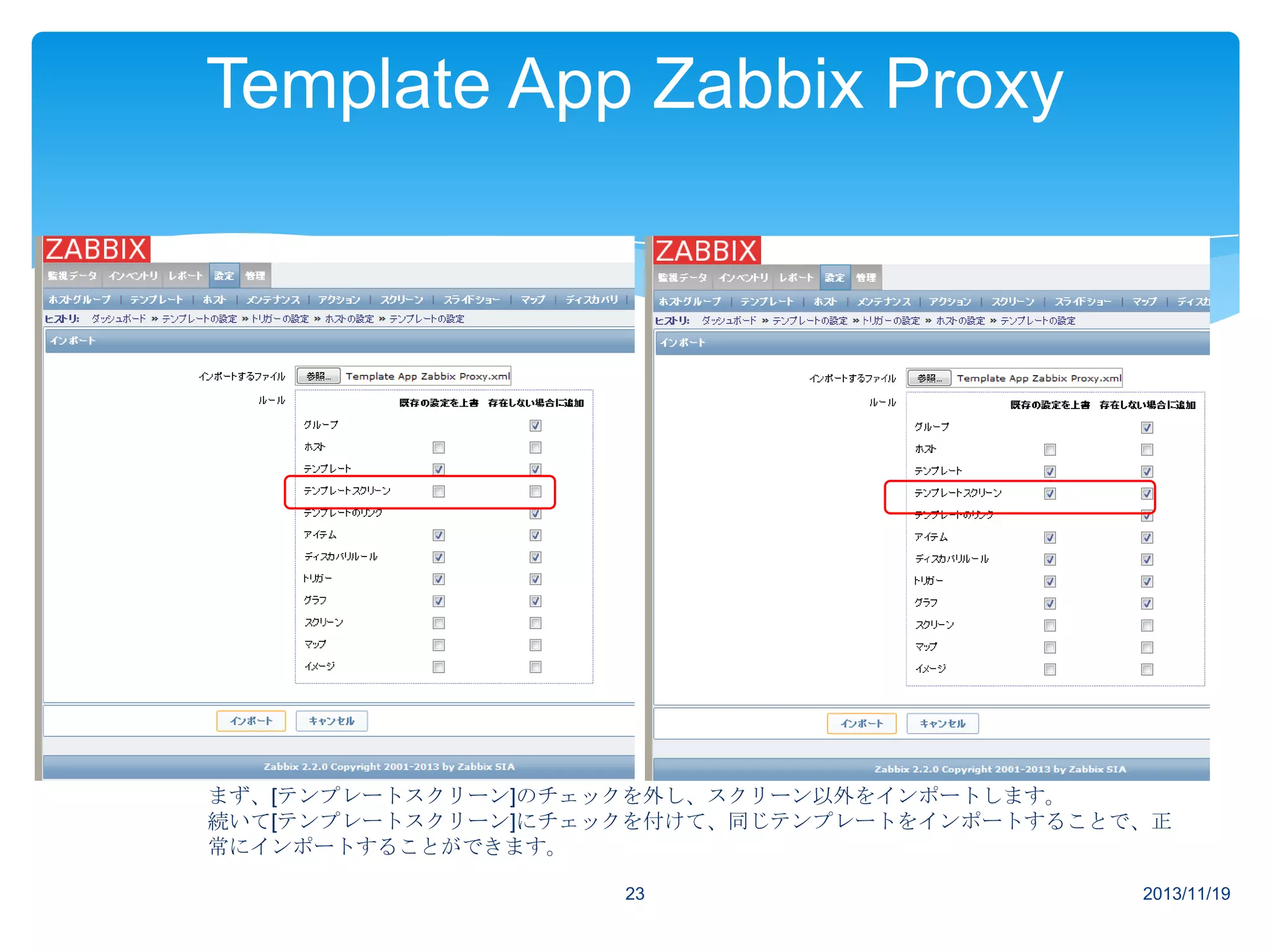 Template App Zabbix Proxy

まず、[テンプレートスクリーン]のチェックを外し、スクリーン以外をインポートします。
続いて[テンプレートスクリーン]にチェックを付けて、同じテンプレートをインポートすることで、正
常にインポートすることができます。
23

2013/11/19

 