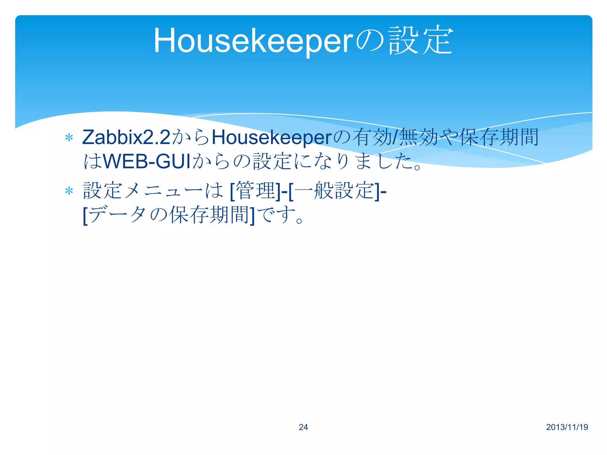 Housekeeperの設定
Zabbix2.2からHousekeeperの有効/無効や保存期間
はWEB-GUIからの設定になりました。
設定メニューは [管理]-[一般設定][データの保存期間]です。

24

2013/11/19

 