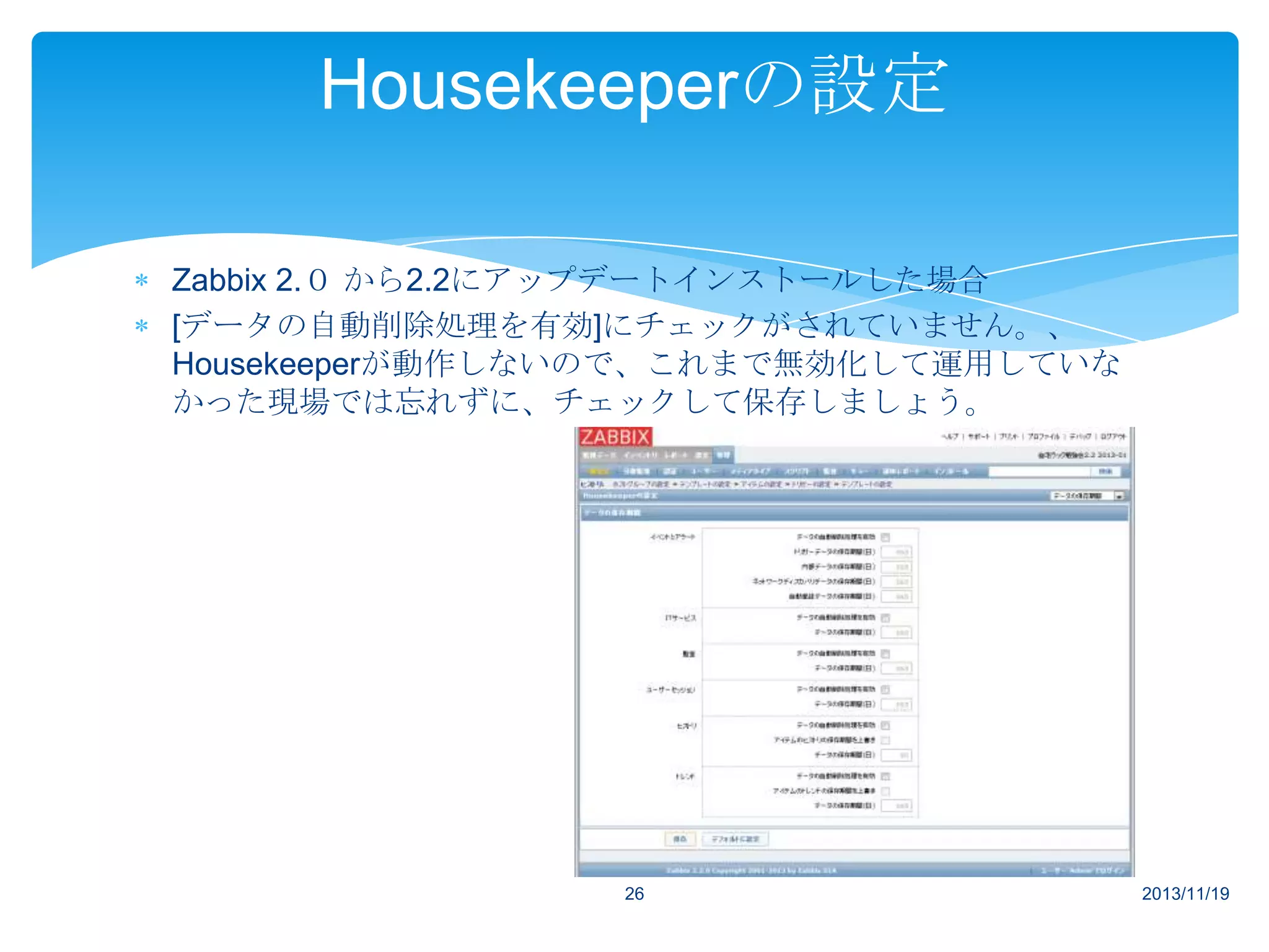Housekeeperの設定
Zabbix 2.０ から2.2にアップデートインストールした場合
[データの自動削除処理を有効]にチェックがされていません。、
Housekeeperが動作しないので、これまで無効化して運用していな
かった現場では忘れずに、チェックして保存しましょう。

26

2013/11/19

 