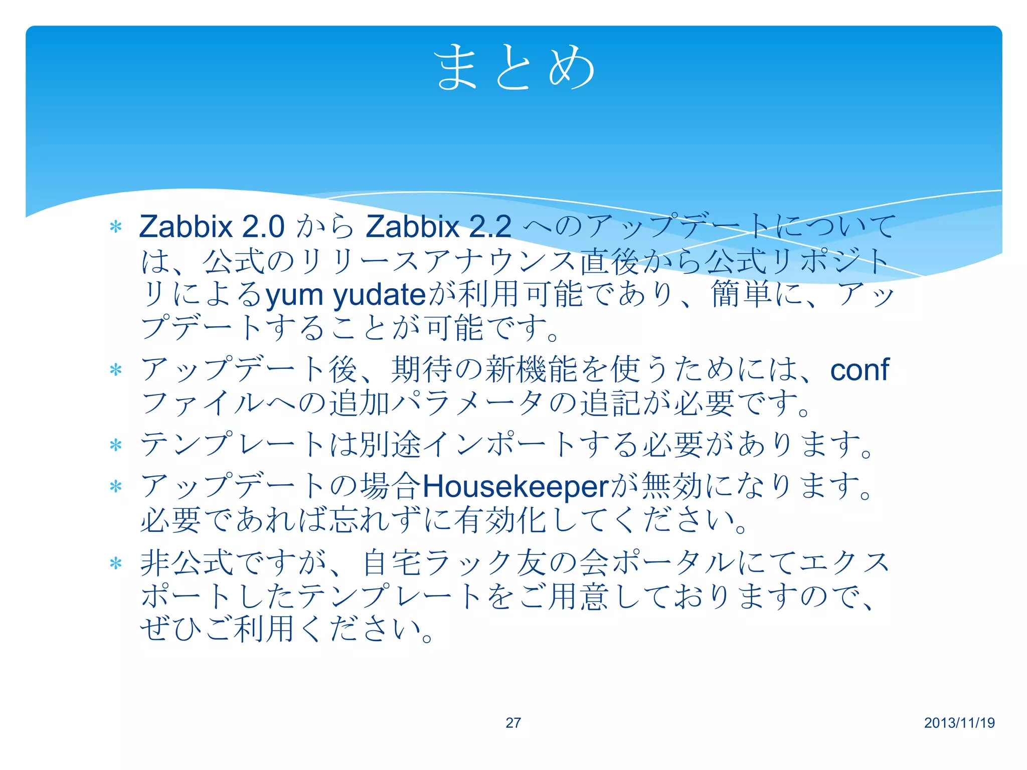 まとめ
Zabbix 2.0 から Zabbix 2.2 へのアップデートについて
は、公式のリリースアナウンス直後から公式リポジト
リによるyum yudateが利用可能であり、簡単に、アッ
プデートすることが可能です。
アップデート後、期待の新機能を使うためには、conf
ファイルへの追加パラメータの追記が必要です。
テンプレートは別途インポートする必要があります。
アップデートの場合Housekeeperが無効になります。
必要であれば忘れずに有効化してください。
非公式ですが、自宅ラック友の会ポータルにてエクス
ポートしたテンプレートをご用意しておりますので、
ぜひご利用ください。
27

2013/11/19

 
