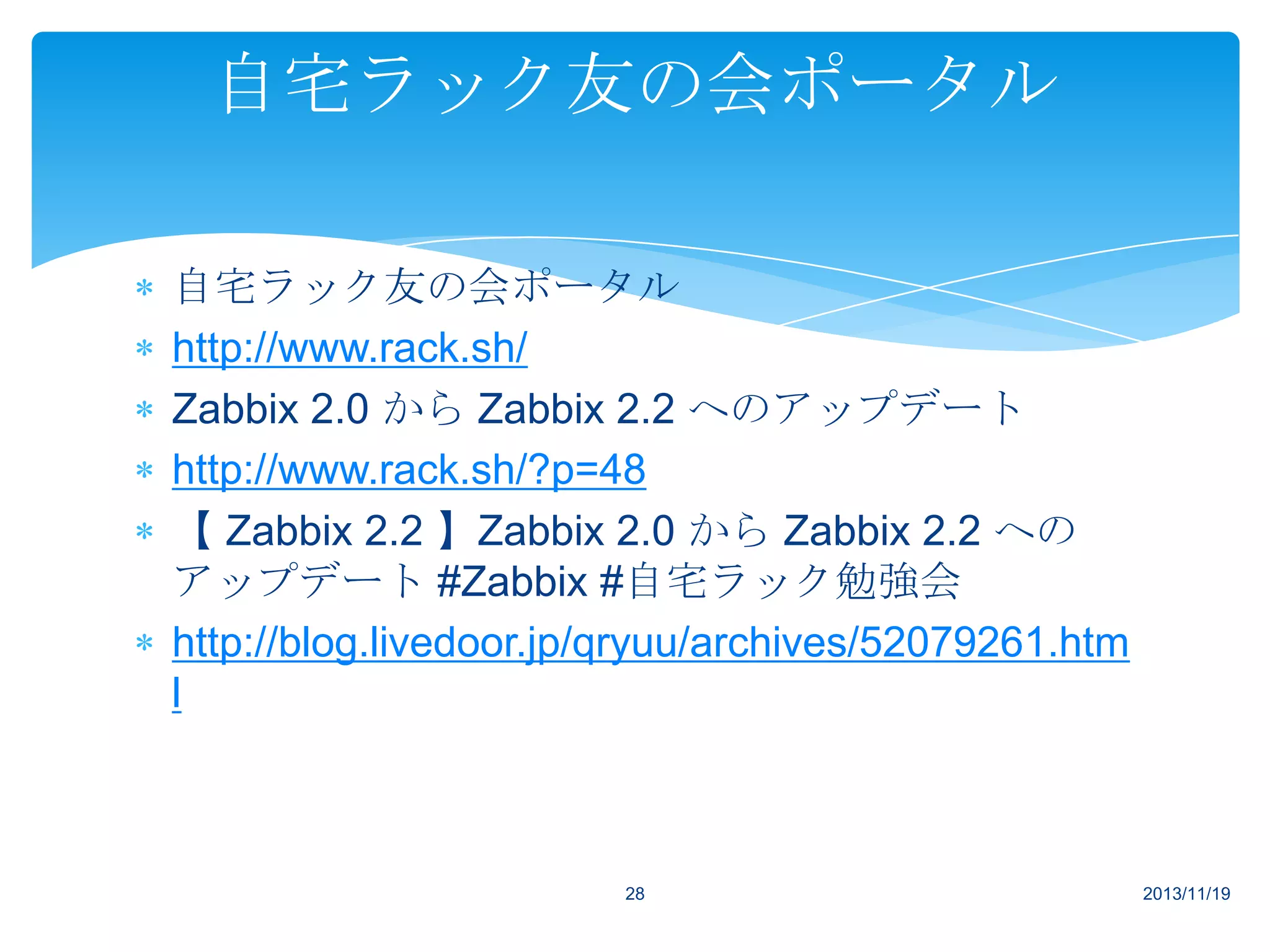 自宅ラック友の会ポータル
自宅ラック友の会ポータル
http://www.rack.sh/
Zabbix 2.0 から Zabbix 2.2 へのアップデート
http://www.rack.sh/?p=48
【 Zabbix 2.2 】Zabbix 2.0 から Zabbix 2.2 への
アップデート #Zabbix #自宅ラック勉強会
http://blog.livedoor.jp/qryuu/archives/52079261.htm
l

28

2013/11/19

 