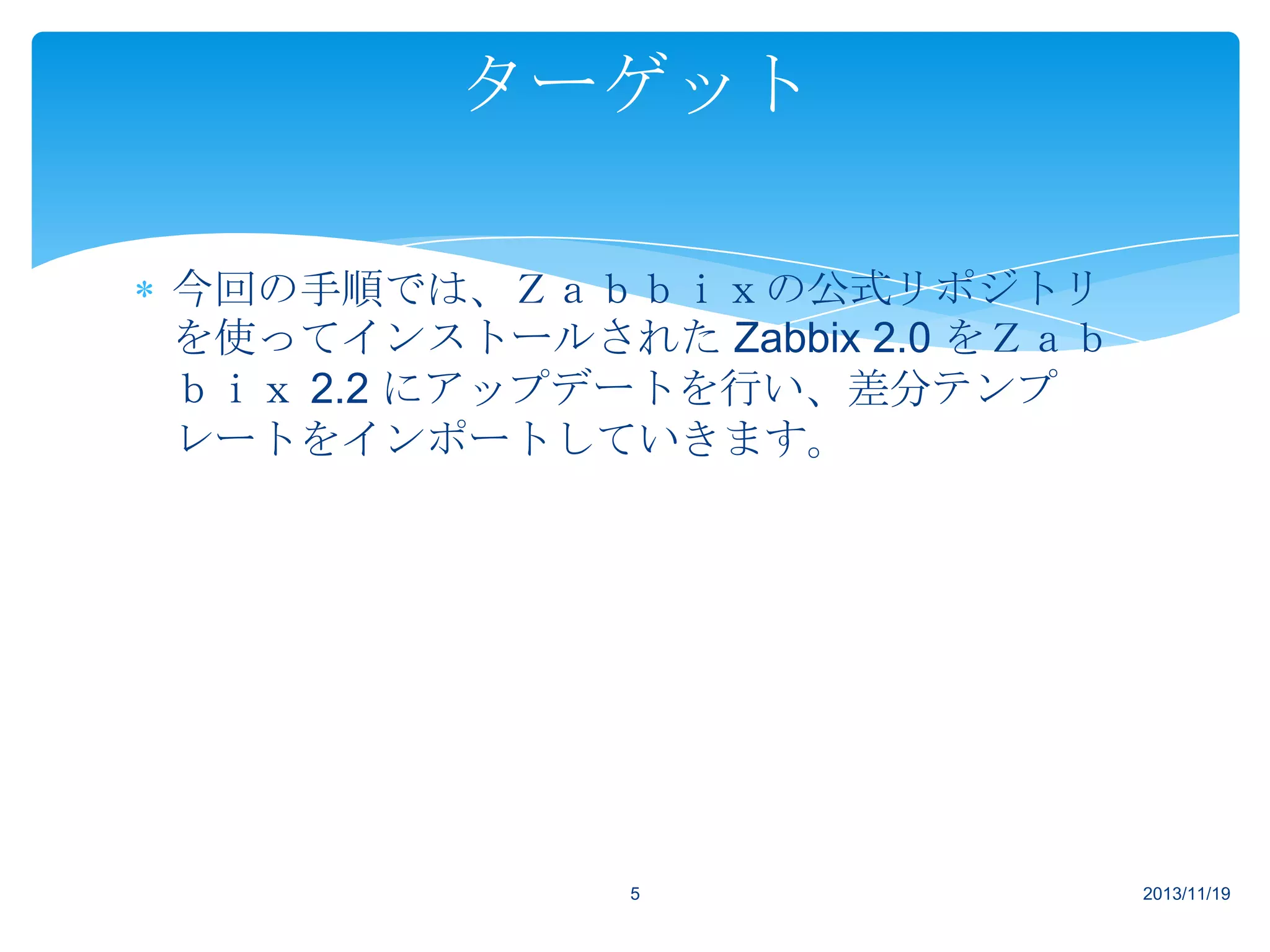 ターゲット
今回の手順では、Ｚａｂｂｉｘの公式リポジトリ
を使ってインストールされた Zabbix 2.0 をＺａｂ
ｂｉｘ 2.2 にアップデートを行い、差分テンプ
レートをインポートしていきます。

5

2013/11/19

 