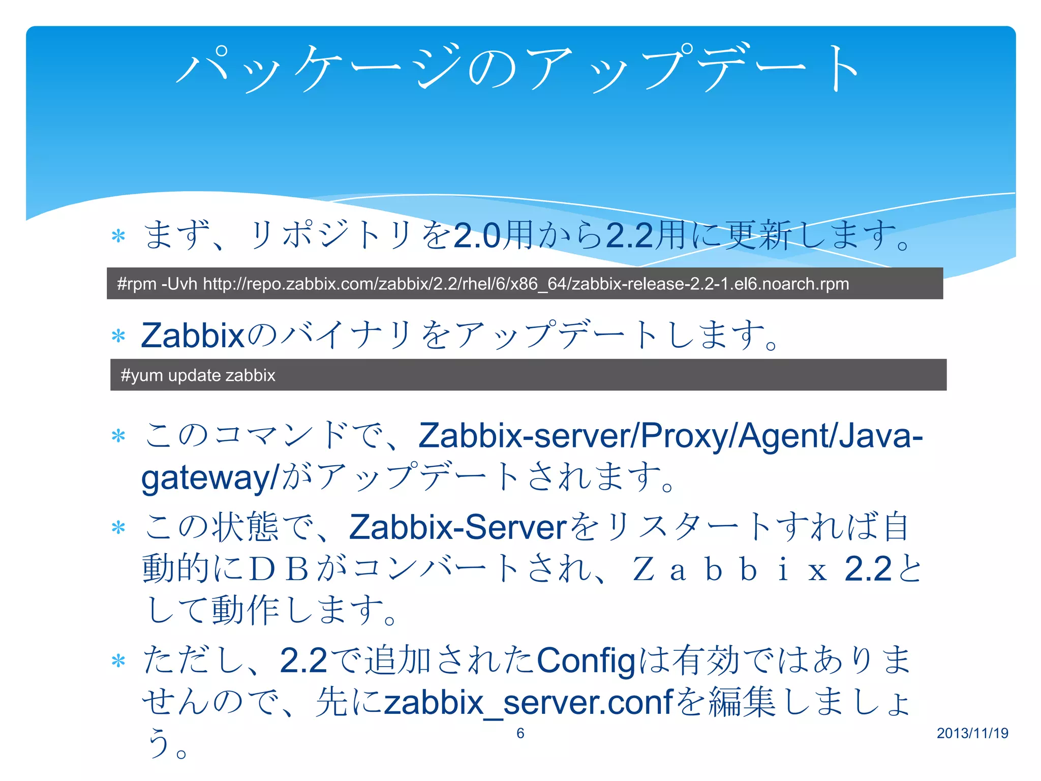 パッケージのアップデート
まず、リポジトリを2.0用から2.2用に更新します。
#rpm -Uvh http://repo.zabbix.com/zabbix/2.2/rhel/6/x86_64/zabbix-release-2.2-1.el6.noarch.rpm

Zabbixのバイナリをアップデートします。
#yum update zabbix

このコマンドで、Zabbix-server/Proxy/Agent/Javagateway/がアップデートされます。
この状態で、Zabbix-Serverをリスタートすれば自
動的にＤＢがコンバートされ、Ｚａｂｂｉｘ 2.2と
して動作します。
ただし、2.2で追加されたConfigは有効ではありま
せんので、先にzabbix_server.confを編集しましょ
6
2013/11/19
う。

 