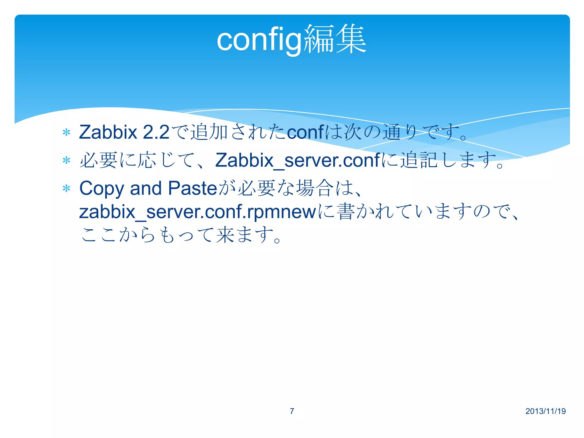 config編集
Zabbix 2.2で追加されたconfは次の通りです。
必要に応じて、Zabbix_server.confに追記します。
Copy and Pasteが必要な場合は、
zabbix_server.conf.rpmnewに書かれていますので、
ここからもって来ます。

7

2013/11/19

 