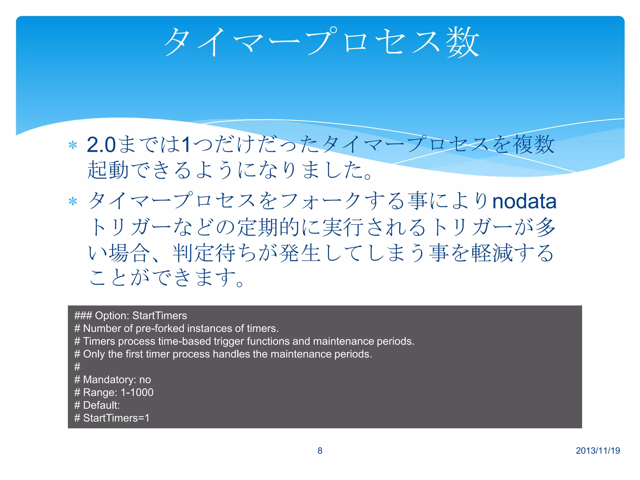 タイマープロセス数
2.0までは1つだけだったタイマープロセスを複数
起動できるようになりました。
タイマープロセスをフォークする事によりnodata
トリガーなどの定期的に実行されるトリガーが多
い場合、判定待ちが発生してしまう事を軽減する
ことができます。
### Option: StartTimers
# Number of pre-forked instances of timers.
# Timers process time-based trigger functions and maintenance periods.
# Only the first timer process handles the maintenance periods.
#
# Mandatory: no
# Range: 1-1000
# Default:
# StartTimers=1
8

2013/11/19

 