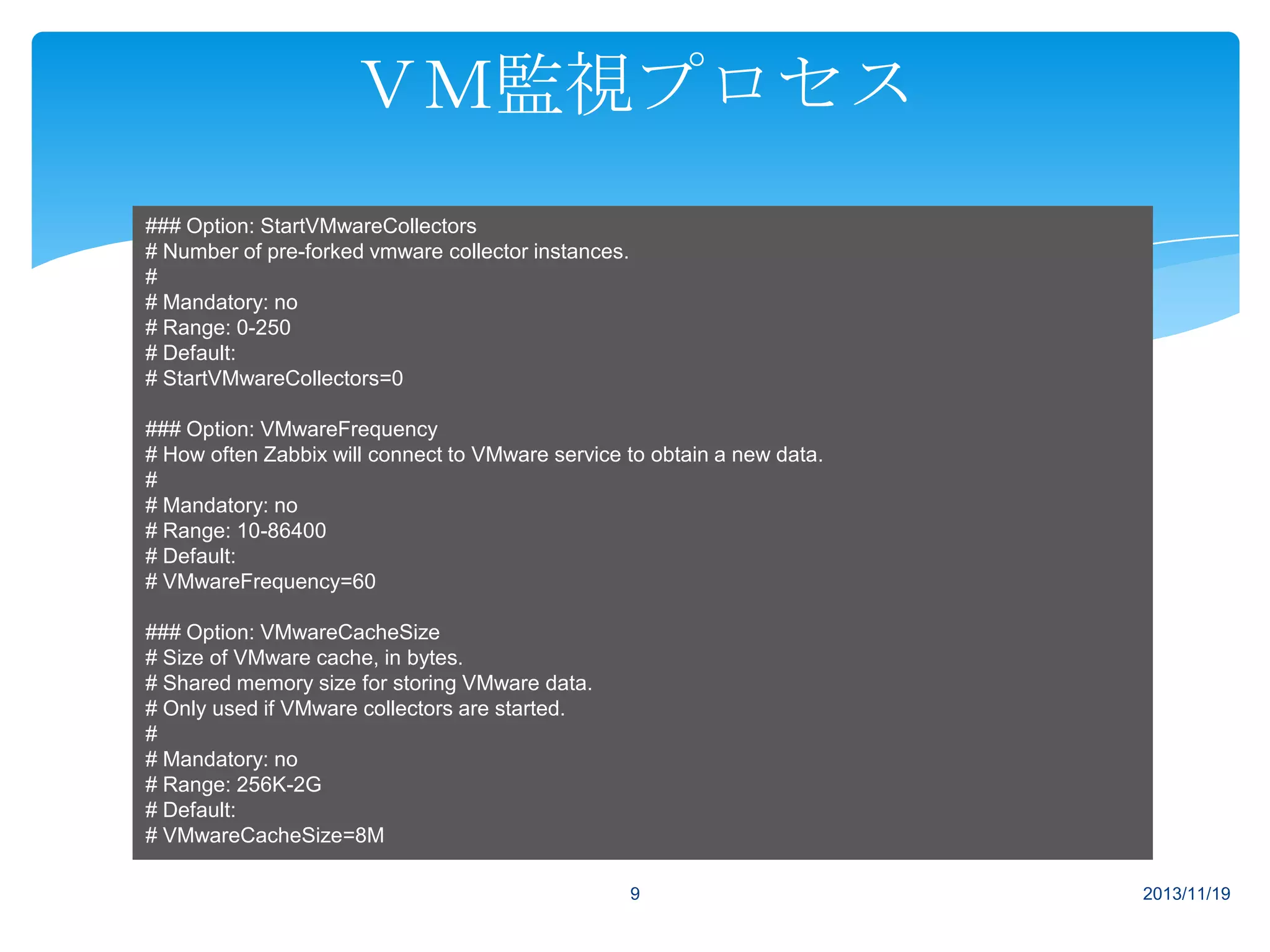 ＶＭ監視プロセス
### Option: StartVMwareCollectors
# Number of pre-forked vmware collector instances.
#
# Mandatory: no
# Range: 0-250
# Default:
# StartVMwareCollectors=0
### Option: VMwareFrequency
# How often Zabbix will connect to VMware service to obtain a new data.
#
# Mandatory: no
# Range: 10-86400
# Default:
# VMwareFrequency=60
### Option: VMwareCacheSize
# Size of VMware cache, in bytes.
# Shared memory size for storing VMware data.
# Only used if VMware collectors are started.
#
# Mandatory: no
# Range: 256K-2G
# Default:
# VMwareCacheSize=8M
9

2013/11/19

 