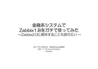 金融系システムで
Zabbix1.8をガチで使ってみた
Zabbix1.8をガチで使ってみた
～Zabbix2.0に期待することも語りたい ～


     2011年10月22日 第4回Zabbix勉強会
         吉田 仁（Future Architect)
              @yossyh
 