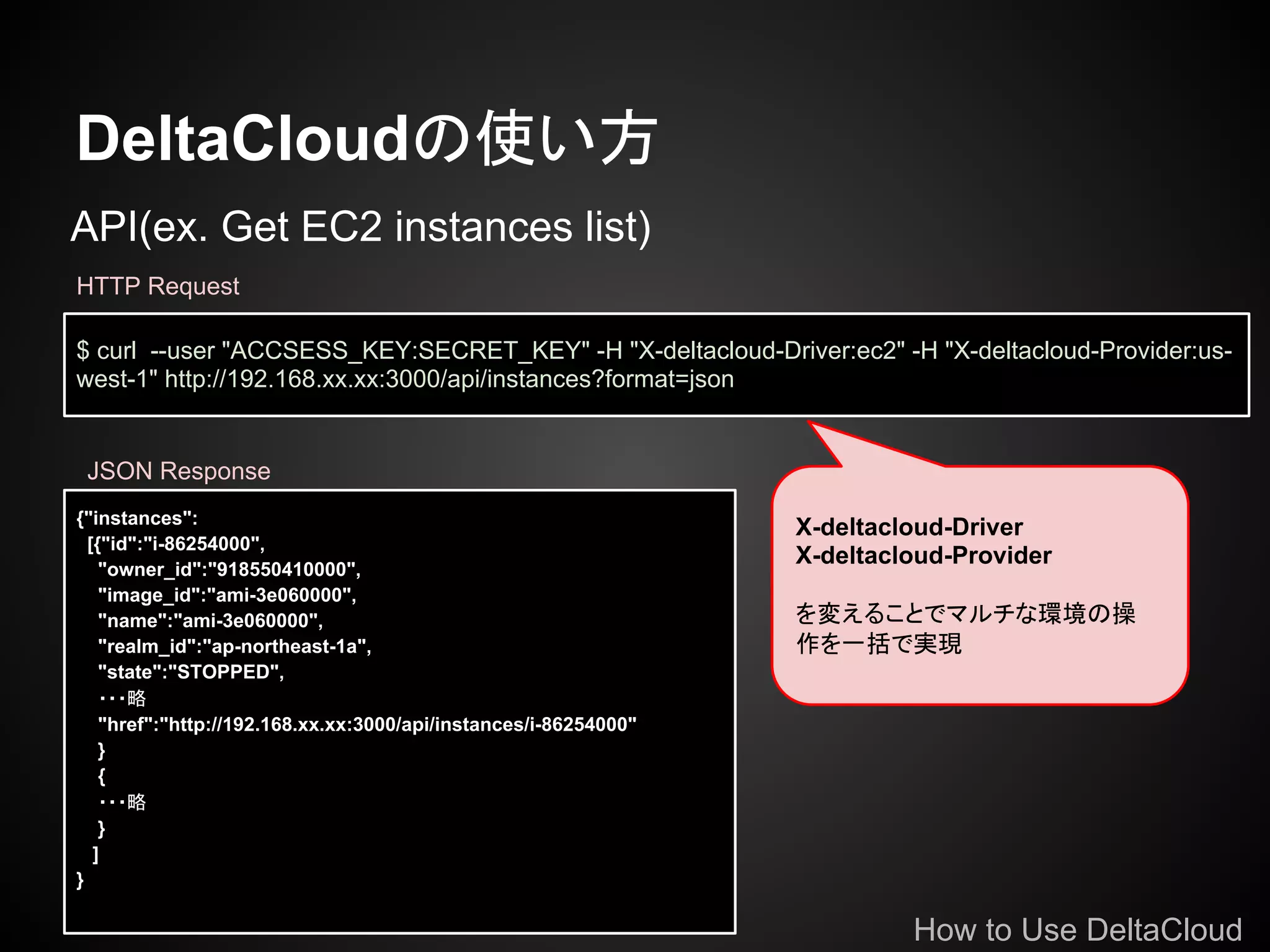 DeltaCloudの使い方
API(ex. Get EC2 instances list)
HTTP Request

$ curl --user "ACCSESS_KEY:SECRET_KEY" -H "X-deltacloud-Driver:ec2" -H "X-deltacloud-Provider:us-
west-1" http://192.168.xx.xx:3000/api/instances?format=json


 JSON Response
{"instances":
                                                                  X-deltacloud-Driver
  [{"id":"i-86254000",
    "owner_id":"918550410000",
                                                                  X-deltacloud-Provider
    "image_id":"ami-3e060000",
    "name":"ami-3e060000",                                        を変えることでマルチな環境の操
    "realm_id":"ap-northeast-1a",                                 作を一括で実現
    "state":"STOPPED",
    ・・・略
    "href":"http://192.168.xx.xx:3000/api/instances/i-86254000"
    }
    {
    ・・・略
    }
   ]
}

                                                                           How to Use DeltaCloud
 